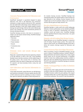 Smart PlantR
Spoolgen SmartPlant
1Spoolgen
Automatic Piping Isometrics for Fabrication and
Construction
SmartPlant® Spoolgen® is specifically designed for piping
fabricators who need to add fabrication and construction
information to design isometrics delivered by EPCs, generated
from 3D models held in plant design systems. Fabricators can use
SmartPlant Spoolgen to easily split complete pipeline isometric
drawings into spool drawings, which are then used to fabricate pipe
spools in the workshop. The system automatically generates all
necessary drawings and reports.
SmartPlant Spoolgen provides a fast return on investment, is
simple to use and requires minimal training. SmartPlant Spoolgen
significantly reduces:
• Man-hours
• Fabrication costs
• Project schedules
• Rework
• Construction errors
. Waste
Eliminate errors and rework through data
Consistency
Piping data is typically delivered from the engineering contractor
to the pipe fabricator via IDF or PCF files. Using SmartPlant
Spoolgen ensures total data consistency with the original design of
the piping system. This accurate flow of electronic data
significantly reduces the chances of piping data errors and the need
for expensive and time-consuming rework, saving time and
associated cost.
Add Fabrication and Erection Information to
Isometrics
Using simple functionality, piping fabricators can add fabrication
and construction information to electronic pipeline data files (IDF
or PCF) without the need for re-drafting or re-entry of material
data. Spools are defined by the addition of field weld positions on
the isometric drawing on-screen. SmartPlant Spoolgen then
automatically produces the required number of spool isometrics for
pipe fabrication in the workshop. Erection isometrics for the
complete pipe can also be produced, aiding on-site construction
activities when the spools are finally erected in- situ.
Provide a Rapid Return on Investment
SmartPlant Spoolgen is widely used by the world's leading pipe
fabricators. Extensive global project use has identified quantifiable
savings in terms of man-hours, manufacturing costs, project
schedules, rework and erection errors. SmartPlant Spoolgen
generates significant financial savings and provides a very quick
return on investment.
Integrate with all Leading Plant Design Systems
Piping fabricators can use SmartPlant Spoolgen in conjunction
with all leading 3D plant design systems. This ensures that
whatever system an EPC uses, SmartPlant Spoolgen will be able to
deliver the isometric drawings required for fabrication and
erection.
Create Electronic Pipes from Paper Documents
When you purchase a license of SmartPlant Spoolgen, you also
receive a license of SmartPlant Isometrics, formerly I-Sketch™.
Piping specifications and materials catalogs from a variety of plant
design systems can be converted automatically to SmartPlant
Isometrics format, thus enabling piping isometrics available in
paper copy only to be sketched and an electronic PCF produced.
The PCF is then submitted to SmartPlant Spoolgen for automatic
spool drawing production.
Modify As-designed Pipes to reflect As-Builtsite
Conditions
During erection, when a piping spool does not fit and needs to be
reworked to reflect the as-built conditions at the construction site,
SmartPlant Isometrics enables the quick updating of the original
as-designed piping data to as-built status based on information
received from construction. The revised PCF data file produced by
35
 