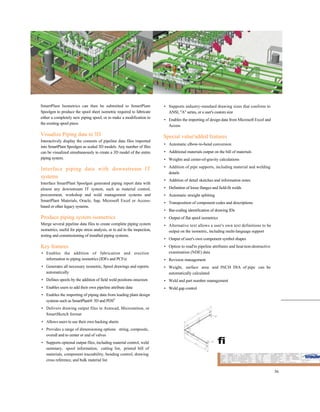 SmartPlant Isometrics can then be submitted to SmartPlant
Spoolgen to produce the spool sheet isometric required to fabricate
either a completely new piping spool, or to make a modification to
the existing spool piece.
Visualize Piping data in 3D
Interactively display the contents of pipeline data files imported
into SmartPlant Spoolgen as scaled 3D models. Any number of files
can be visualized simultaneously to create a 3D model of the entire
piping system.
Interface piping data with downstream IT
systems
Interface SmartPlant Spoolgen generated piping report data with
almost any downstream IT system, such as material control,
procurement, workshop and weld management systems and
SmartPlant Materials, Oracle, Sap, Microsoft Excel or Access-
based or other legacy systems.
Produce piping system isometrics
Merge several pipeline data files to create complete piping system
isometrics, useful for pipe stress analysis, or to aid in the inspection,
testing and commissioning of installed piping systems.
Key features
• Enables the addition of fabrication and erection
information to piping isometrics (IDFs and PCFs)
• Generates all necessary isometric, Spool drawings and reports
automatically
• Defines spools by the addition of field weld positions onscreen
• Enables users to add their own pipeline attribute data
• Enables the importing of piping data from leading plant design
systems such as SmartPlant® 3D and PDSS
• Delivers drawing output files in Autocad, Microstation, or
SmartSketch format
• Allows users to use their own backing sheets
• Provides a range of dimensioning options string, composite,
overall and to center or end of valves
• Supports optional output files, including material control, weld
summary, spool information, cutting list, printed bill of
materials, component traceability, bending control, drawing
cross reference, and bulk material list
• Supports industry-standard drawing sizes that conform to
ANSI, "A" series, or a user's custom size
• Enables the importing of design data from Microsoft Excel and
Access
Special value'added features
• Automatic elbow-to-bend conversion
• Additional materials output on the bill of materials
• Weights and center-of-gravity calculations
• Addition of pipe supports, including material and welding
details
• Addition of detail sketches and information notes
• Definition of loose flanges and field-fit welds
• Automatic straight splitting
• Transposition of component codes and descriptions
• Bar-coding identification of drawing IDs
• Output of flat spool isometrics
• Alternative text allows a user's own text definitions to be
output on the isometric, including multi-language support
• Output of user's own component symbol shapes
• Option to read'in pipeline attributes and heat/non-destructive
examination (NDE) data
• Revision management
• Weight, surface area and INCH DIA of pipe can be
automatically calculated
• Weld and part number management
• Weld gap control
fi
36
 