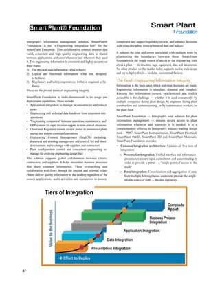 Smart Plant® Foundation Smart Plant
1Foundation
Intergraph's information management solution, SmartPlant®
Foundation, is the "e-Engineering integration hub" for the
SmartPlant Enterprise. This collaborative conduit ensures that
valid, consistent and high-quality engineering data is shared
between applications and users whenever and wherever they need
it. This engineering information is consistent and highly accurate on
three fronts:
1) The physical asset information (what is there)
2) Logical and functional information (what was designed
to be there)
3) Regulatory and safety imperatives (what is required to be
there).
These are the pivotal tenets of engineering integrity.
SmartPlant Foundation is multi-dimensional in its usage and
deployment capabilities. These include:
• Application integration to manage inconsistencies and reduce
errors
• Engineering and technical data handover from execution into
operations
• "Engineering companion" between operations, maintenance, and
ERP systems for rapid decision support in time-critical situations
• Client and Regulator remote review portal to minimizez plant
startup and ensure continued operations
• Engineering Content Management (EngCM) including
document and drawing management and control, list and sheet
development, and exchange with suppliers and contractors
• Plant configuration control and concurrent engineering to
manage the evolving engineering design basi
The solution supports global collaboration between clients,
contractors, and suppliers. It helps streamline business processes
that share common information. These overarching and
collaborative workflows through the internal and external value-
chains deliver quality information to the desktop regardless of the
source application; audit activities and signatories to ensure
completion and support regulatory review; and enhance decisions
with cross-discipline, cross-referenced data and indices.
It reduces the cost and errors associated with multiple tools by
eliminating the boundaries between them. SmartPlant
Foundation is the single source of access to the engineering truth
about a plant — its structure, tags, equipment, data and documents.
No other product on the market today supports such a wide scope
and yet is deployable in a modular, incremental fashion.
The Goal: Engineering Information Integrity
Information is the basis upon which real-time decisions are made.
Engineering information is abundant, dynamic and complex.
Keeping this information current, synchronized and readily
accessible is the challenge — whether it is used concurrently by
multiple companies during plant design, by engineers during plant
construction and commissioning, or by maintenance workers on
the plant floor.
SmartPlant Foundation — Intergraph's total solution for plant
information management — ensures secure access to plant
information whenever and wherever it is needed. It is a
complementary offering to Intergraph's industry-leading design
tools - PDSS
, SmartPlant Instrumentation, SmartPlant Electrical,
SmartPlant P&ID, SmartPlant 3D and SmartPlant Materials.
SmartPlant Foundation provides:
• Common integration architecture: Features all five tiers of
integration
□ Presentation integration: Unified interface and information
presentation ensure rapid assimilation and understanding in
order to provide a portal - a "single point of access to the
truth"
□ Data integration: Consolidation and aggregation of data
from multiple heterogeneous sources to provide the single
reliable source of truth — the data repository
37
Tiers of Integration
Composite
Applet
BusinessProcess
Integration
Application Integration
Data Integration
Presentation Integration
 