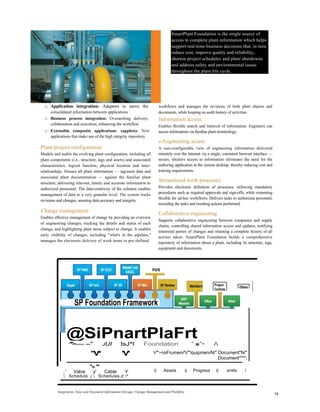 SmartPlant Foundation is the single source of
access to complete plant information which helps
support real-time business decisions that, in turn,
reduce cost, improve quality and reliability,
shorten project schedules and plant shutdowns
and address safety and environmental issues
throughout the plant life cycle.
□ Application integration: Adaptors to move the
consolidated information between applications
□ Business process integration: Overarching delivery,
collaboration and execution, enhancing the workflow
□ Extensible composite applications (applets): New
applications that make use of the high integrity repository
Plant/project configuration
Models and audits the evolving plant configuration, including all
plant components (i.e., structure, tags and assets) and associated
characteristics, logical function, physical location and inter-
relationships. Houses all plant information — tag/asset data and
associated plant documentation — against the familiar plant
structure, delivering relevant, timely and accurate information to
authorized personnel. The data-centricity of the solution enables
management of data to a very granular level. The system tracks
revisions and changes, assuring data accuracy and integrity.
Change management
Enables effective management of change by providing an overview
of engineering changes, tracking the details and status of each
change, and highlighting plant items subject to change. It enables
early visibility of changes, including "what's in the pipeline,"
manages the electronic delivery of work items to pre-defined
workflows and manages the revisions of both plant objects and
documents, while keeping an audit history of activities.
Information access
Enables flexible search and retrieval of information. Engineers can
access information via familiar plant terminology.
e-Engineering access
A user-configurable view of engineering information delivered
remotely over the Internet via a single, consistent browser interface —
secure, intuitive access to information eliminates the need for the
authoring application at the remote desktop, thereby reducing cost and
training requirements.
Streamlined work processes
Provides electronic definition of processes, enforcing mandatory
procedures such as required approvals and sign-offs, while remaining
flexible for ad-hoc workflows. Delivers tasks to authorized personnel,
recording the tasks and resulting actions performed.
Collaborative engineering
Supports collaborative engineering between companies and supply
chains, controlling shared information access and updates, notifying
interested parties of changes and retaining a complete history of all
actions taken. SmartPlant Foundation builds a comprehensive
repository of information about a plant, including its structure, tags,
equipment and documents.
@SiPnartPlaFrt^*>----- --" JUI IsJ^I Foundation 'i
■"• A
V'"~nsFrumenr'V'"iquipmenrN/" Document"N/"
Document""**,
,' Valve y' Cable Y
 Schedule j  Schedules jt ^
i{ Assets i{ Progress i{ xmtls i
Integration, Data and Document Information Storage, Change Management and Workflow
38
PDS
Project
Controls
Others
SP Foundation Framework
"V* 'V'
*»**
 