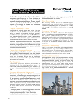 Smart Plant" Enterprise for
Owner Operators Core Solution
SmartPlant
1 Enterprise
The SmartPlant Enterprise for Owner Operators Core Solution
includes key work processes that are relevant throughout the
complete plant life cycle. To help you manage the engineering
design basis, this solution provides common core work processes
and is a prerequisite for the other SmartPlant Enterprise for Owner
Operators (SPO) solutions. The following SPO core solution
business packages are available:
On-plant Engineering & Design
Maintaining the dynamic design basis in-line with plant
modifications during the plant life cycle is a critical, demanding
activity. A bundle of pre-configured, well-proven Intergraph's
SmartPlant Enterprise applications like, SmartPlant Reference
Data, SmartPlant Isometrics (formerly I-Sketch™) &SmartSketchs
is offered on a plant site basis to support maintenance of the
engineering design basis and to perform small on-site projects.
In addition, SmartPlant Foundation is included as the common
information hub to support data exchange between tools and
provides the workflow engine to power the preconfigured SPO work
processes. SmartPlant Foundation also serves as a flexible
information management repository.
Plant & Work Breakdown Structure
Establishing the plant breakdown structure is a fundamental
activity required to manage the design basis of any plant. Managing
the work breakdown structure by definition of work packages is a
critical part of managing activities such as engineering,
construction, and procurement both in greenfield / brownfield
developments and turnarounds.
Tag Management
The consistent and accurate allocations of tag numbers in
accordance with the plant engineering numbering system — in
addition to the capture and maintenance of design properties in the
tag index — are essential activities during all phases of the plant life
cycle.
Document &Transmittal Management
These business packages ensure effective and consistent
management of documents with auditable traceability for
operations to demonstrate regulatory compliance and to manage
the vast numbers of documents that describe a complex process
facility. During development projects, revamp projects, and
turnarounds, the allocation of document numbers and workflows to
review and distribute necessary documentation to relevant
stakeholders are critical processes. This business package addresses
the needs of both projects and operations for document
management.
This business package will feature a comprehensive set of work
processes for document management, including: Central
allocation of document numbers, capture of document
metadata, file archiving, distribution and review, subscription,
check-in and check-out, on-line approval, transmittal of
documentation internally and externally.
Plant Data Loading
Bulk loading of data into SPO via pre-configured, template
Microsoft Excel® Load Files is provided by SPO Core. A more
comprehensive solution for loading and validation is also available
with Intergraph's SPO Validation, Transformation, and Loading
Solution.
Conceptual Engineering
The commercial and technical evaluation of alternative plant
layouts is an essential part of the conceptual engineering process for
both greenfield and brownfield projects. The Conceptual
Engineering business package exploits SmartPlant layout (based on
SmartPlant 3D) for the conceptual layout of plants.Various plant
layout concepts can be quickly generated and compared. The results
of any layout can be exported to estimating tools to facilitate cost
comparison.
Engineering Data Browsing
The SPO Core Solution provides rapid access to key information
within the engineering design basis via multiple search mechanisms
and navigation paths. This reduces the time taken to gather
necessary information and ensures that all relevant information is
made available to facilitate quicker and better decision making.
Fast Track Implementation
Intergraph offers an optional Fast Track implementation approach
for the SPO Core solution. Fast Track is based on completing a fixed
implementation scope to configure SPO Core for a plant and
meeting customer needs within 60 days from the beginning of
implementation. Fast Track avoids lengthy initial analysis
workshops and specification preparation and can potentially satisfy
the complete needs of a customer with basic requirements or can be
used to achieve the first implementation milestone for a customer
with more extensive needs.
39
 
