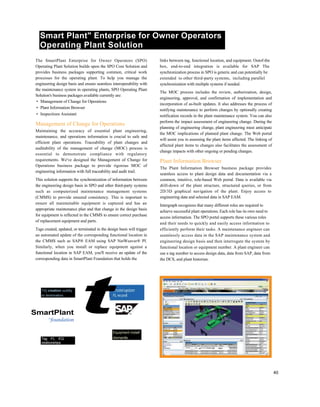 Smart Plant" Enterprise for Owner Operators
Operating Plant Solution
The SmartPlant Enterprise for Owner Operators (SPO)
Operating Plant Solution builds upon the SPO Core Solution and
provides business packages supporting common, critical work
processes for the operating plant. To help you manage the
engineering design basis and ensure seamless interoperability with
the maintenance system in operating plants, SPO Operating Plant
Solution's business packages available currently are:
• Management of Change for Operations
• Plant Information Browser
• Inspections Assistant
Management of Change for Operations
Maintaining the accuracy of essential plant engineering,
maintenance, and operations information is crucial to safe and
efficient plant operations. Traceability of plant changes and
auditability of the management of change (MOC) process is
essential to demonstrate compliance with regulatory
requirements. We've designed the Management of Change for
Operations business package to provide rigorous MOC of
engineering information with full traceability and audit trail.
This solution supports the synchronization of information between
the engineering design basis in SPO and other third-party systems
such as computerized maintenance management systems
(CMMS) to provide ensured consistency. This is important to
ensure all maintainable equipment is captured and has an
appropriate maintenance plan and that change in the design basis
for equipment is reflected in the CMMS to ensure correct purchase
of replacement equipment and parts.
Tags created, updated, or terminated in the design basis will trigger
an automated update of the corresponding functional location in
the CMMS such as SAP® EAM using SAP NetWeaver® PI.
Similarly, when you install or replace equipment against a
functional location in SAP EAM, you'll receive an update of the
corresponding data in SmartPlant Foundation that holds the
links between tag, functional location, and equipment. Outof-the
box, end-to-end integration is available for SAP The
synchronization process in SPO is generic and can potentially be
extended to other third-party systems, including parallel
synchronization with multiple systems if needed.
The MOC process includes the review, authorization, design,
engineering, approval, and confirmation of implementation and
incorporation of as-built updates. It also addresses the process of
notifying maintenance to perform changes by optionally creating
notification records in the plant maintenance system. You can also
perform the impact assessment of engineering change. During the
planning of engineering change, plant engineering must anticipate
the MOC implications of planned plant change. The Web portal
will assist you in assessing the plant items affected. The linking of
affected plant items to changes also facilitates the assessment of
change impacts with other ongoing or pending changes.
Plant Information Browser
The Plant Information Browser business package provides
seamless access to plant design data and documentation via a
common, intuitive, role-based Web portal. Data is available via
drill-down of the plant structure, structured queries, or from
2D/3D graphical navigation of the plant. Enjoy access to
engineering data and selected data in SAP EAM.
Intergraph recognizes that many different roles are required to
achieve successful plant operations. Each role has its own need to
access information. The SPO portal supports these various roles
and their needs to quickly and easily access information to
efficiently perform their tasks. A maintenance engineer can
seamlessly access data in the SAP maintenance system and
engineering design basis and then interrogate the system by
functional location or equipment number. A plant engineer can
use a tag number to access design data, data from SAP, data from
the DCS, and plant historian.
Td'j creation uuddiy
or termination
SmartPlant
^foundation
Tag -FL -EQ
relationships
tEquipment install'
dismantle
40
,^^^__ ,,^-, ■^^^^!T3^33 iwn
i
i-w !■■■
 
