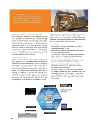 Management of Technical and Site Queries
On any major project, thousands of technical and site queries (also
known as Requests for Information) need to be addressed and
answered within a tight schedule to avoid impacting project schedule
and potential variation orders. Traditional paper-based or electronic
archive-based solutions demand a high level of administration and
manual effort between all of the parties involved in resolving
queries. The technical/site query process in SPO greatly simplifies
the administration and processing of queries. Flexible, templated
workflows and management reports ensure consistent handling.
Bottlenecks can be identified early to enable management to
implement remedial action before claims arise
Interface Management
Interface management provides technical interface control between
project stakeholders such as the owner operator project team, the
owner operator corporate organization, any PMC, EPC, contractors,
package suppliers, authorities, and many others. A typical CAPEX
project will have 20 to 100 separate interfaces that need to be
managed, each with hundreds of interface issues that need to be
resolved. The traditional use of spreadsheets is insufficient for
managing the complexity of interfaces and reporting. SPO's
templated process offers hierarchical structuring of interface needs
and manages the identification, responsibility, planning, and status of
both physical and soft interface items. Interface issues and
information needs can be linked to the affected parts of the plant.
Tags, areas, systems, and more provide multiple access routes to
interface information. Management reporting highlights where
interface issues are not being addressed as planned. This enables
management to take remedial measures before consequences become
serious and reduce the risk of claims and disputes.
Key Features
• Out-of-the-box, user-friendly processes that can be rapidly
adjusted and deployed at low risk.
• Capture, retrieval, and analysis across the project life cycle for
key project management processes.
• Tight integration with affected plant objects of the plant design
basis in the SPO Core Solution that enables the potential
impact of these processes to be analyzed.
• Powerful management reporting for overall visibility, enabling
proactive intervention and better decision-making.
• Automated and flexible workflows ensuring consistent
adherence to project procedures, demonstrable compliance,
and complete auditable traceability.
• The ability to link project execution processes to each other.
For example, a technical query arising from a site can result in a
temporary or permanent non-conformity or a project change
that could impact an interface item. The ability to link these
project execution work processes provides complete control
and traceability.
Non L-2-Vurrr-tv Vli!" ^u-c-n-.Tl
I .-i I" :■ : il/ ■> :.■ Querici
Plant Iniornntion I
Plant Ntor,t£tff>eci o( Chame*
Synchf omzitlon with CMMS
PHS Manq-gvmpnt
V ■
1
.iTii
lp
-n--rf
fcnginceririg tapsters
Dacu-rnc-nl Marvapcrncnt
Trarumittali- friarHgernent
W«k Pack Mdnduer "
Mechanical Confrpleiion
Statk GwnmfcslonlFii
IT Ii+ar! up hnfoty rr
43
lncr*!mc;ntnl and Hnal handover
■■■ ::T i'ti!^r;itud S£L and nor
Maintenance Bulltl 'Prelim. HS m
Turnaround Planning'Prelim.
Dau Es0CiriAoi4J w Tart el
Systems
 