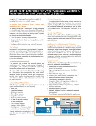 Smart Plant" Enterprise For Owner Operators Validation,
Transformation, and Loading (VTL) Solution
Intergraph VTL is a comprehensive solution capable of
managing Data import from multiple sources.
Streamline Data Handover from Projects and
Brownfield Data Take-on
The handover of data from CAPEX projects and plant turnarounds
is a formidable task. It can involve the transfer of thousands of
documents and millions of individual data items from suppliers and
contractors to the owner operator. The challenge is how to quickly
and efficiently perform the following tasks:
• Check the quality of information being transferred
• Keep records of which checks have been performed and the
results obtained
• Load approved information into target systems for operations
The Solution
Intergraph VTL is a comprehensive solution capable of managing
data import from multiple sources. VTL submits imported data to
rigorous quality control before data extraction fzor loading into
targetsystems. These systems can include Intergraph's SmartPlant
Enterprise information management and engineering design tools
or third party applications.
Advanced Import Capabilities
VTL empowers you to choose your preferred mapping and
transformation tool. You can use any mapping tool capable of
generating XSLT, such as MapForce from Altova, to map incoming
data or export data to be loaded into target systems.
The import module reads incoming files and transforms these using
the XSLT generated from a mapping tool. The import module'
sadvanced features can prompt you for input, automatically
calculate values based on incoming data where needed, check
.CSV files for defined valid and invalid characters and
RFC4180 compliance.
Advanced Import Capabilities
VTL allows you to quickly and easily define your own rules. It
support an extensive range of rule types, including:
• Syntax rules
• Uniqueness validation
• Relationship cardinality
• Date and time validation
• Integer/float validation
• String and pick list validation
• PL/SQL and DLL rule definitions
for more complex rules
• Unit of measure validation
• Mandatory fields validation
• Cascading errors — Errors on one object
can create errors on associated objects
You can add your pre-defined rules to rule
sets that are run against future data
submissions.
Flexible Staging Area
VTL provides a highly flexible staging area into which you can
map and load incoming data submissions from contractors,
suppliers, or a legacy data system. Once in the staging area, you
can validate data against your pre-defined rule sets. The results
from testing are retained in the staging area. Reports then list the
results.
Generic Export Module
The VTL export module facilitates data filtration and export. The
module also supports the initiation of loading programs to load
data into Intergraph SmartPlant Enterprise software or third-
party applications.
Building on Proven Experience and Technology
Intergraph has extensive, in-depth experience in helping
customers manage the handover of data from complex projects to
operations, as well as helping successfully migrate data from legacy
systems. We use this rich legacy of experience as the basis for the
design of our comprehensive VTL tool set. VTL is based on
Intergraph's industry-leading SmartPlant Foundation information
management technology to ensure a highly robust and flexible
platform for data staging and validation.
Enjoy the Benefits
The "Smart Tag editor" feature provides automated touch-up
services for post-drawing generation editing.
• Reduced time and cost of data handover from CAPEX
projects and turnarounds
• Improved range, quality, and consistency of validation
performed
• Fully configurable staging area
• Extensive range of user-definable validation rule types
• Simple form-assisted validation rule definition
• Comprehensive management of user roles
• Comparison of data in the staging area with data in the
SmartPlant® Foundation target system
• Fully auditable traceability of data submissions, validation
performed, and results
• Automated capture of test results
• Microsoft Windows Workflow Foundation for managing
work processes
• Powerful export mechanism to load data into target systems
44
 