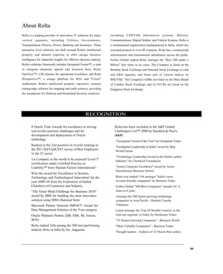 About Rolta
Rolta is a leading provider of innovative IT solutions for many
vertical segments, including Utilities, Governments,
Transportation, Process, Power, Banking and Insurance. These
enterprise level solutions are built around Rolta's intellectual
property and domain expertise to offer unique business
intelligence for impactful insights for effective decision making.
Rolta's solutions framework includes Geospatial Fusion™, a suite
to integrate disparate spatial and business data; Rolta
OneView™, a BI solution for operational excellence; and Rolta
iPerspective™, a unique platform for SOA and "Cloud"
enablement. Rolta's intellectual property repository contains
cutting-edge software for mapping and earth sciences, providing
the foundation for Defense and Homeland Security solutions
including C4ISTAR information systems, Military
Communications, Digital Soldier, and Vehicle Systems. Rolta is
a multinational organization headquartered in India, which has
executed projects in over 40 countries. Rolta has a countrywide
infrastructure and international subsidiaries across the globe.
Forbes Global ranked Rolta amongst the "Best 200 under a
Billion" four times in six years. The Company is listed on the
Bombay Stock Exchange and National Stock Exchange in cash
and F&O segment, and forms part of various indices on
BSE/NSE. The Company's GDRs are listed on the Main Board
of London Stock Exchange and its FCCBs are listed on the
Singapore Stock Exchange.
RECOGNITION
8 Oracle Titan Awards for excellence in solving
real-world customer challenges and for
development and deployment of Oracle
technology
Ranked at the 2nd position in overall ranking in
the 2011 DATAQUEST survey of Best Employers
in the IT sector
1st Company in the world to be assessed 'Level 5'
certification under Certified Practice in
Usability™ from 'Human Factors International'-
Won the award for 'Excellence in Science,
Technology and Technological Innovation' for the
year 2009-10 from the Federation of Indian
Chambers of Commerce and Industry
"The Great Mind Challenge for Business 2010"
award by IBM for building the most innovative
solution using IBM's Rational Suite
Microsoft Partner Network IMPACT Award for
Data Management Solution of the Year category
Oracle Platinum Partner (DB, EBS, BI, Fusion,
SOA)
Rolta ranked 26th among the 500 best performing
midsize firms in India by Inc. magazine
Rolta has been included in the S&P Global
Challengers List™ 2008 by Standard & Poor's
(S&P)
"Geospatial Award of the Year" by Geospatial Today
"GeoSpatial Leadership in India" award by Map
World Forum
"Technology Leadership Award in the Hydro carbon
Industry" by Chemtech Foundation
"Amity Corporate Excellence" award by Amity
International Business School
Rolta was ranked 11th amongst "India's most
investor-friendly companies" by Business Today
Forbes Global "200 Best Companies" outside US -4
times in 6 years
Amongst the 500 fastest growing technology
companies in Asia Pacific - Deloitte Touche
Tohmatsu
Listed amongst the 'Top 10 Wealth Creators' in the
mid-cap segment, in India, by Hindustan Times
"25 Fastest Growing Companies" - Business World
"Most Valuable Companies" - Business Today
Thought leaders - Authors of 23 Oracle Best sellers
46
 