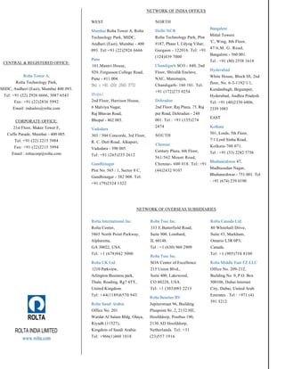 CENTRAL & REGISTERED OFFICE:
Rolta Tower A,
Rolta Technology Park,
MIDC, Andheri (East), Mumbai 400 093.
Tel: +91 (22) 2926 6666, 3087 6543
Fax: +91 (22)2836 5992
Email: indsales@rolta.com
CORPORATE OFFICE:
21st Floor, Maker Tower F,
Cuffe Parade, Mumbai - 400 005.
Tel: +91 (22) 2215 3984
Fax: +91 (22)2215 3994
Email : roltacorp@rolta.com
WEST
Mumbai Rolta Tower A, Rolta
Technology Park, MIDC,
Andheri (East), Mumbai - 400
093. Tel:+91 (22)2926 6666
Pune
101,Mantri House,
929, Fergusson College Road,
Pune - 411 004.
Tel : +91 (20) 2565 3772
Bhopal
2nd Floor, Harrison House,
6 Malviya Nagar,
Raj Bhavan Road,
Bhopal - 462 003.
Vadodara
303 / 304 Concorde, 3rd Floor,
R. C. Dutt Road, Alkapuri,
Vadodara - 390 005.
Tel: +91 (265)235 2612
Gandhinagar
Plot No. 565 / 1, Sector 8 C,
Gandhinagar - 382 008. Tel:
+91 (79)2324 1322
NETWORK OF INDIA OFFICES
NORTH
Delhi NCR
Rolta Technology Park, Plot
#187, Phase I, Udyog Vihar,
Gurgaon - 122016. Tel: +91
(124)439 7000
Chandigarh SCO - 840, 2nd
Floor, Shivalik Enclave,
NAC, Manimajra,
Chandigarh- 160 101. Tel:
+91 (172)273 0254
Dehradun
2nd Floor, Raj Plaza, 75, Raj
pur Road, Dehradun - 248
001. Tel : +91 (135)274
2474
SOUTH
Chennai
Century Plaza, 6th Floor,
561/562 Mount Road,
Chennai- 600 018. Tel: +91
(44)2432 9107
Bangalore
Mittal Towers
'C, Wing, 8th Floor,
47/6,M. G. Road,
Bangalore - 560 001.
Tel : +91 (80) 2558 1614
Hyderabad
White House, Block III, 2nd
floor, No. 6-3-1192/1/1,
Kundanbagh, Begumpet,
Hyderabad, Andhra Pradesh.
Tel: +91 (40)2330 6806,
2339 1083
EAST
Kolkata
501, Lords, 5th Floor,
7/1 Lord Sinha Road,
Kolkata-700 071.
Tel : +91 (33) 2282 5756
Bhubaneshwar 47,
Madhusudan Nagar,
Bhubaneshwar - 751 001. Tel
: +91 (674) 239 0190
NETWORK OF OVERSEAS SUBSIDIARIES
ROLTA
ROLTA INDIA LIMITED
www.rolta.com
Rolta International Inc.
Rolta Center,
5865 North Point Parkway,
Alpharetta,
GA 30022, USA.
Tel: +1 (678)942 5000
Rolta UK Ltd.
1210 Parkview,
Arlington Business park,
Thale, Reading, Rg7 4TY,
United Kingdom.
Tel: +44(1189)6570 943
Rolta Saudi Arabia
Office No. 201
Wardat Al Salam Bldg. Olaya,
Riyadh (11527),
Kingdom of Saudi Arabia
Tel: +966(1)460 1818
Rolta Tusc Inc.
333 E.Butterfield Road,
Suite 900, Lombard,
IL 60148.
Tel : +1 (630) 960 2909
Rolta Tusc Inc.
SOA Center of Excellence
215 Union Blvd.,
Suite 400, Lakewood,
CO 80228, USA.
Tel: +1 (303)985 2213
Rolta Benelux BV
Jupiterstraat 96, Building
Pluspoint Nr. 2, 2132 HE,
Hoofddorp, Postbus 190,
2130 AD Hoofddorp,
Netherlands. Tel: +31
(23)557 1916
Rolta Canada Ltd.
80 Whitehall Drive,
Suite #3, Markham,
Ontario L3R 0P3,
Canada.
Tel: +1 (905)754 8100
Rolta Middle East FZ-LLC
Office No. 209-212,
Building No. 9, P.O. Box
500106, Dubai Internet
City, Dubai, United Arab
Emirates . Tel : +971 (4)
391 5212
 