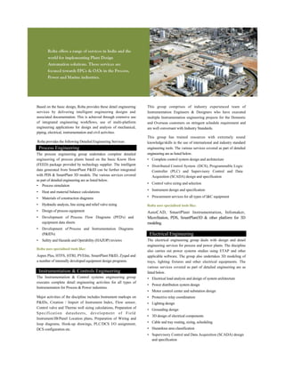 Based on the basic design, Rolta provides these detail engineering
services by delivering intelligent engineering designs and
associated documentation. This is achieved through extensive use
of integrated engineering workflows, use of multi-platform
engineering applications for design and analysis of mechanical,
piping, electrical, instrumentation and civil activities.
Rolta provides the following Detailed Engineering Services:
Process Engineering
The process engineering group undertakes complete detailed
engineering of process plants based on the basic Know How
(FEED) package provided by technology supplier. The intelligent
data generated from SmartPlant P&ID can be further integrated
with PDS & SmartPlant 3D models. The various services covered
as part of detailed engineering are as listed below.
• Process simulation
• Heat and material balance calculations
• Materials of construction diagrams
• Hydraulic analysis, line sizing and relief valve sizing
• Design of process equipment
• Development of Process Flow Diagrams (PFD's) and
equipment data sheets
• Development of Process and Instrumentation Diagrams
(P&ID's)
• Safety and Hazards and Operability (HAZOP) reviews
Rolta uses specialised tools like:
Aspen Plus, HTFS, HTRI, PVElite, SmartPlant P&ID, Zyqad and
a number of internally developed equipment design programs.
Instrumentation & Controls Engineering
The Instrumentation & Control systems engineering group
executes complete detail engineering activities for all types of
Instrumentation for Process & Power industries.
Major activities of the discipline includes Instrument markups on
P&IDs, Creation / Import of Instrument Index, Flow sensor,
Control valve and Thermo well sizing calculations, Preparation of
Specification datasheets, development of Field
Instrument/JB/Panel Location plans, Preparation of Wiring and
loop diagrams, Hook-up drawings, PLC/DCS I/O assignment,
DCS configuration etc.
This group comprises of industry experienced team of
Instrumentation Engineers & Designers who have executed
multiple Instrumentation engineering projects for the Domestic
and Overseas customers on stringent schedule requirement and
are well conversant with Industry Standards.
This group has trained resources with extremely sound
knowledge/skills in the use of international and industry standard
engineering tools. The various services covered as part of detailed
engineering are as listed below.
• Complete control system design and architecture
• Distributed Control System (DCS), Programmable Logic
Controller (PLC) and Supervisory Control and Data
Acquisition (SCADA) design and specification
• Control valve sizing and selection
• Instrument design and specification
• Procurement services for all types of I&C equipment
Rolta uses specialised tools like:
AutoCAD, SmartPlant Instrumentation, Infomaker,
MicroStation, PDS, SmartPlant3D & other platform for 3D
modeling.
Electrical Engineering
The electrical engineering group deals with design and detail
engineering services for process and power plants. The discipline
also carries out power systems studies using ETAP and other
applicable software. The group also undertakes 3D modeling of
trays, lighting fixtures and other electrical equipments. The
various services covered as part of detailed engineering are as
listed below.
• Electrical load analysis and design of system architecture
• Power distribution system design
• Motor control center and substation design
• Protective relay coordination
• Lighting design
• Grounding design
• 3D design of electrical components
• Cable and tray routing, sizing, scheduling
• Hazardous area classification
• Supervisory Control and Data Acquisition (SCADA) design
and specification
 