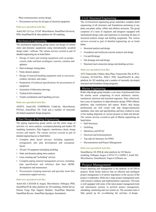 . Plant communication system design
• Procurement services for all types of electrical equipment
Rolta uses specialized tools like:
AutoCAD, CG Lux, ETAP, MicroStation, SmartPlant Electrical,
PDS, SmartPlant3D & other platform for 3D modeling.
Mechanical Engineering
The mechanical engineering group carries out design of various
static and dynamic equipments using internationally accepted
design codes / software. The various services covered as part of
detailed engineering are as listed below.
• Design of static and rotating equipment such as pumps,
vessels, tanks and heat exchangers, reactors, columns and
agitators
• Heat exchanger setting plans
• Finite element analysis
• Design of material handling equipment such as conveyors,
crushers, elevators, and cranes
• Preparation of technical specifications for procurement of
equipment
• Generation of fabrication drawings
• Technical bid evaluation
• Vendor coordination and Expediting services
Rolta uses specialized tools like:
ANSYS, AutoCAD, COMPRESS, CodeCalc, MicroStation,
PVElite, SmartPlant 3D, Tank and a number of internally
developed equipment design programs.
Plant Design & Piping Engineering
The piping engineering group carries out the entire range of
activities viz. stress analysis, conceptual planning and studies 3D
modeling, Isometrics, Pipe Supports, interference check, design
reviews and reports. The various services covered as part of
detailed engineering are as listed below.
• Complete plant layout services, including equipment
arrangement, plot plan development and conceptual
layout
• 2D and 3 D equipment and piping modeling
• Static and dynamic piping stress analysis
• Laser scanning and "as-builting" services
• Complete piping material management services, including
pipe specification and reference data base (RDB)
development and maintenance
• Procurement of piping materials and specialty items Site
construction support services
Rolta uses specialized tools like:
AutoCAD, CAESAR II, Isogen, MicroStation, Orthogen, PDS,
SmartPlant3D & other platform for 3D modeling, Global Server,
Pelican Forge Pipe Support Modeler, SmartPlant Materials,
SmartPlant Review, SmartPlant Spoolgen, Smartsketch.
Civil/ Structural Engineering
The civil/structural engineering group undertakes complete detail
engineering of all structures and foundations pertaining to any
plant, non-plant, utility, offsite and offshore structures. The group
comprises of a team of engineers and designers equipped with
international design codes and experience in executing all types of
structural analysis design and drafting assignment. The various
services covered as part of detailed engineering are as listed
below.
• Structural analysis and design
• Foundation and reinforced concrete analysis and design
• Cut and fill design
• Site drainage and road design
• Structural steel connection design and detailing services
Rolta uses specialized tools like:
ACE Frameworks Utilities, Base Plate, Frameworks Plus & PCA-
Columns, STAAD.Pro, SDS/2, PDS, SmartPlant3D & other
platform for 3D modeling and a number of internally developed
structural and foundation design programs.
Marine Engineering
Rolta's ship design group includes a core team of professionals from
the marine sector comprising of naval architects, marine,
mechanical, electrical and structural engineers. They collectively
have years of experience in ship/submarine design, FPSO offshore
platform, ship construction and repairs. Rolta's ship design
professionals are well versed with ship design/construction
standards, class rules and specifications and have worked in some
of the leading shipyards on various projects in India and abroad.
The various services covered as part of Marine engineering are
listed below:
• Hull Structures
• Outfitting
• Machinery and HVAC
• Electrical and Instrumentation
• Top sides & Structures for FPSO
• Documentation and Project Management
Rolta uses specialized tools like:
SmartMarine 3D, PDS & other platform for 3D Marine
modeling, Orthogen, Isogen, CATIA V5, CADDS 5, AutoCAD,
MicroStation, SmartSketch, Nupas-CADmatic etc
Project Management
Project planning and management is the bedrock of all EPCm
projects. Rolta firmly believes that an efficient and intelligent
project management is of utmost importance in the success of the
project it undertakes. Rolta has a large project management team
with extensive industry and implementation experience. The team
is well equipped with some of the latest project management tools
and information systems to perform project management,
scheduling, monitoring and cost control etc. The execution team is
fully geared up for co-ordinating the activities of design,
 