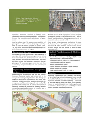 engineering, procurement, inspection & expediting, stores
management, construction, pre-commissioning & commissioning
by means of an integrated system for schedule, cost and quality
control.
Rolta has deployed some of the best tools project scheduling and
planning with an on-line monitoring & reporting system which
tracks and corrects the slippages in schedule and resources in time.
The tools provide an extensive management reporting system for
details of planning, monitoring and progress.
Rolta with its over a decade long experience leverages its support
experience to hundreds of Plant owners. Rolta offers a range of
Plant IT enabled engineering data management services for its
customers in India and across the world.
These services include supply and installation of the latest
hardware and software tools for engineering data management for
the Process & Power industries. The services also include
extensive training and hand holding for users and plant
maintenance staff.
Procurement Services
Procurement Services is vital milestone in achieving success in
any project. Rolta provides Procurement support services starting
from vendor identification, Vendor development, evaluation of
offers, Assistance in order placement and assistance in all other
post order activities like inspection & expediting, Materials
planning, etc. The procurement support services from Rolta offers
a constant vigil over procurement cycle in order to meet project
schedules.
Engineering information management
services
Organizations are fast discovering that they need effective
Information Technology solutions and software tools for the
management of their engineering information. Only then a proper
tracking of the evolving configuration of their plants from
conception through construction, operation maintenance and
revamps to eventual decommissioning can be made possible. The
potential benefits arising from the effective management of
engineering information are enormous, and competitive pressures
are such that companies today recognize the compelling need to
invest in this area to survive and prosper.
As-Built Plant Information & Modeling
Services
As-built Plant modeling and Intelligent P&IDs using
lasergrammetry and Walkthrough techniques
Translation of paper and digital P&IDs to intelligent P&IDs
3D Modeling and Legacy Data Migration
Standard Reference Plant Creation
External data Import and Database Upgrade /migration
Merging of SmartPlant Databases
Legacy data migration-PDS to SP3D, IDM to SPI
Training
Rolta offers Training Services to its Customers in India on state-
of-the-art Plant Design software from Intergraph Process Power &
Marine/3DS Net, Products on latest version of the software. Our
experienced instructors conduct training through a combination
of theory and hands-on training. The training covers all product
features and functionalities and is tuned to address specific needs
of the Customer. This training helps in successful deployment and
usage of the software tools for enterprise services.
 