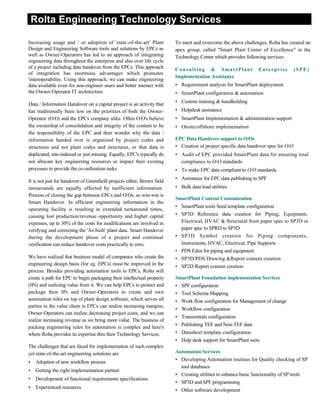 Rolta Engineering Technology Services
Increasing usage and / or adoption of 'state-of-the-art' Plant
Design and Engineering Software tools and solutions by EPCs as
well as Owner-Operators has led to an approach of integrating
engineering data throughout the enterprise and also over life cycle
of a project including data handover from the EPCs. This approach
of integration has enormous advantages which promotes
'interoperability. Using this approach, we can make engineering
data available even for non-engineer users and better interact with
the Owner-Operator IT architecture.
Data / Information Handover on a capital project is an activity that
has traditionally been low on the priorities of both the Owner-
Operator (O/O) and the EPCs company alike. Often O/O's believe
the ownership of consolidation and integrity of the content to be
the responsibility of the EPC and then wonder why the data /
information handed over is organized by project codes and
structures and not plant codes and structures, or that data is
duplicated, mis-indexed or just missing. Equally, EPC's typically do
not allocate key engineering resources or impact their existing
processes to provide the co-ordination tasks.
It is not just for handover of Greenfield projects either, Brown field
turnarounds are equally affected by inefficient information.
Process of closing the gap between EPCs and O/Os, so win-win is
Smart Handover. In efficient engineering information in the
operating facility is resulting in extended turnaround times,
causing lost production/revenue opportunity and higher capital
expenses, up to 30% of the costs for modifications are involved in
verifying and correcting the 'As-built' plant data. Smart Handover
during the development phase of a project and continual
verification can reduce handover costs practically to zero.
We have realized that business model of companies who create the
engineering design basis (for eg. EPCs) must be improved in the
process. Besides providing automation tools to EPCs, Rolta will
create a path for EPC to begin packaging their intellectual property
(IPs) and realizing value from it. We can help EPCs to protect and
package their IPs and Owner-Operators to create and own
automation rules on top of plant design software, which serves all
parties in the value chain ie EPCs can realize increasing margins,
Owner-Operators can realize decreasing project costs, and we can
realize increasing revenue as we bring more value. The business of
packing engineering rules for automation is complex and here's
where Rolta provides its expertise thru their Technology Services.
The challenges that are faced for implementation of such complex
yet state-of-the-art engineering solutions are
• Adoption of new workflow process
• Getting the right implementation partner
• Development of functional requirements specifications
• Experienced resources
To meet and overcome the above challenges, Rolta has created an
apex group, called "Smart Plant Center of Excellence" in the
Technology Center which provides following services:
Consulting & SmartPlant Enterprise (SPE)
Implementation Assistance
• Requirement analysis for SmartPlant deployment
• SmartPlant configuration & automation
• Custom training & handholding
• Helpdesk assistance
• SmartPlant Implementation & administration support
• Onsite/offshore implementation
EPC Data Handover support to O/Os
• Creation of project specific data handover spec for O/O
• Audit of EPC provided SmartPlant data for ensuring total
compliance to O/O standards
• To make EPC data compliant to O/O standards
• Assistance for EPC data publishing to SPF
• Bulk data load utilities
SmartPlant Content Customization
• SmartPlant tools Seed template configuration
• SP3D Reference data creation for Piping, Equipment,
Electrical, HVAC & Structural from paper spec to SP3D or
paper spec to SPRD to SP3D
• SP3D Symbol creation for Piping components,
Instruments, HVAC, Electrical, Pipe Supports
• PDS Eden for piping and equipment
• SP3D/PDS Drawing &Report content creation
• SP2D Report content creation
SmartPlant Foundation implementation Services
• SPF configuration
• Tool Schema Mapping
• Work flow configuration for Management of change
• Workflow configuration
• Transmittals configuration
• Publishing TEF and Non-TEF data
• Datasheet template configuration
• Help desk support for SmartPlant suite
Automation Services
• Developing Automation routines for Quality checking of SP
tool databases
• Creating utilities to enhance basic functionality of SP tools
• SP3D and SPF programming
• Other software development
 