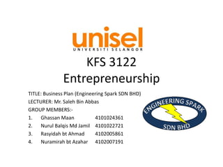 KFS 3122
Entrepreneurship
TITLE: Business Plan (Engineering Spark SDN BHD)
LECTURER: Mr. Saleh Bin Abbas
GROUP MEMBERS:-
1. Ghassan Maan 4101024361
2. Nurul Balqis Md Jamil 4101022721
3. Rasyidah bt Ahmad 4102005861
4. Nuramirah bt Azahar 4102007191
 