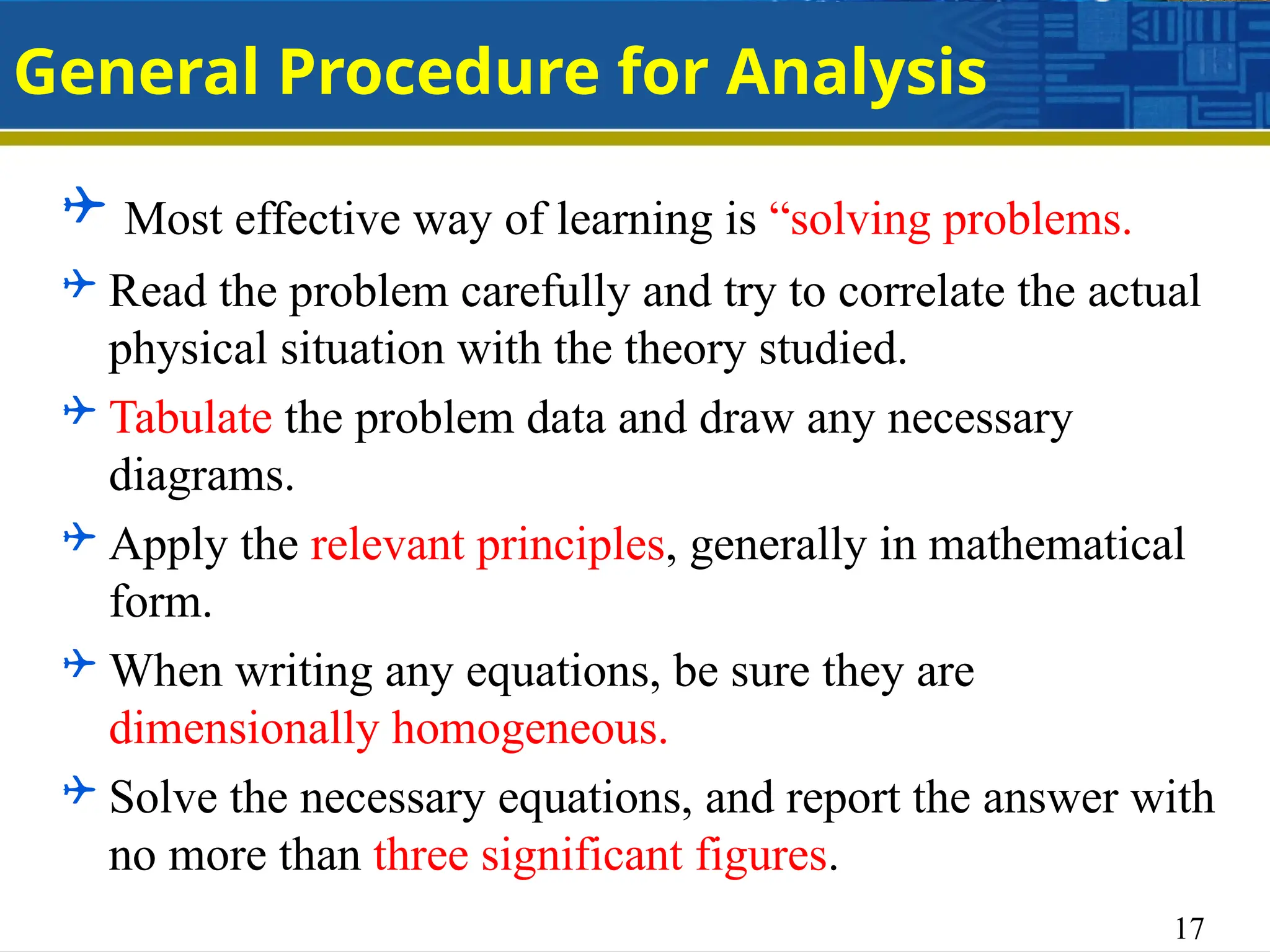 17
General Procedure for Analysis
 Most effective way of learning is “solving problems.
 Read the problem carefully and try to correlate the actual
physical situation with the theory studied.
 Tabulate the problem data and draw any necessary
diagrams.
 Apply the relevant principles, generally in mathematical
form.
 When writing any equations, be sure they are
dimensionally homogeneous.
 Solve the necessary equations, and report the answer with
no more than three significant figures.
 