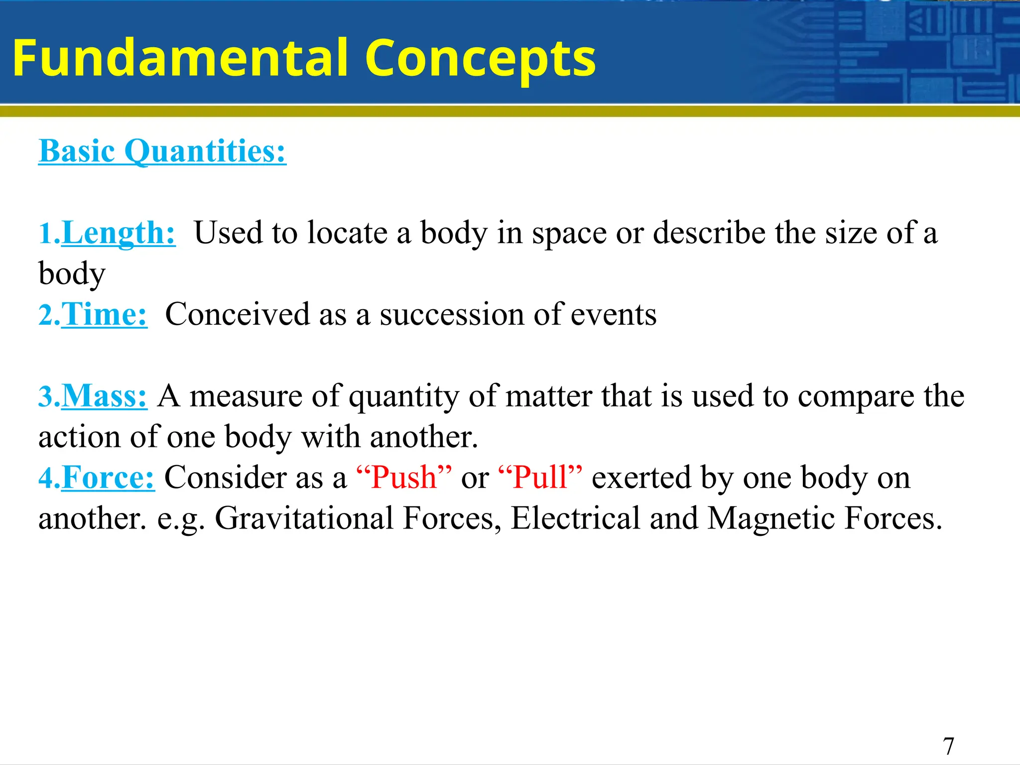 7
Fundamental Concepts
Basic Quantities:
1.Length: Used to locate a body in space or describe the size of a
body
2.Time: Conceived as a succession of events
3.Mass: A measure of quantity of matter that is used to compare the
action of one body with another.
4.Force: Consider as a “Push” or “Pull” exerted by one body on
another. e.g. Gravitational Forces, Electrical and Magnetic Forces.
 