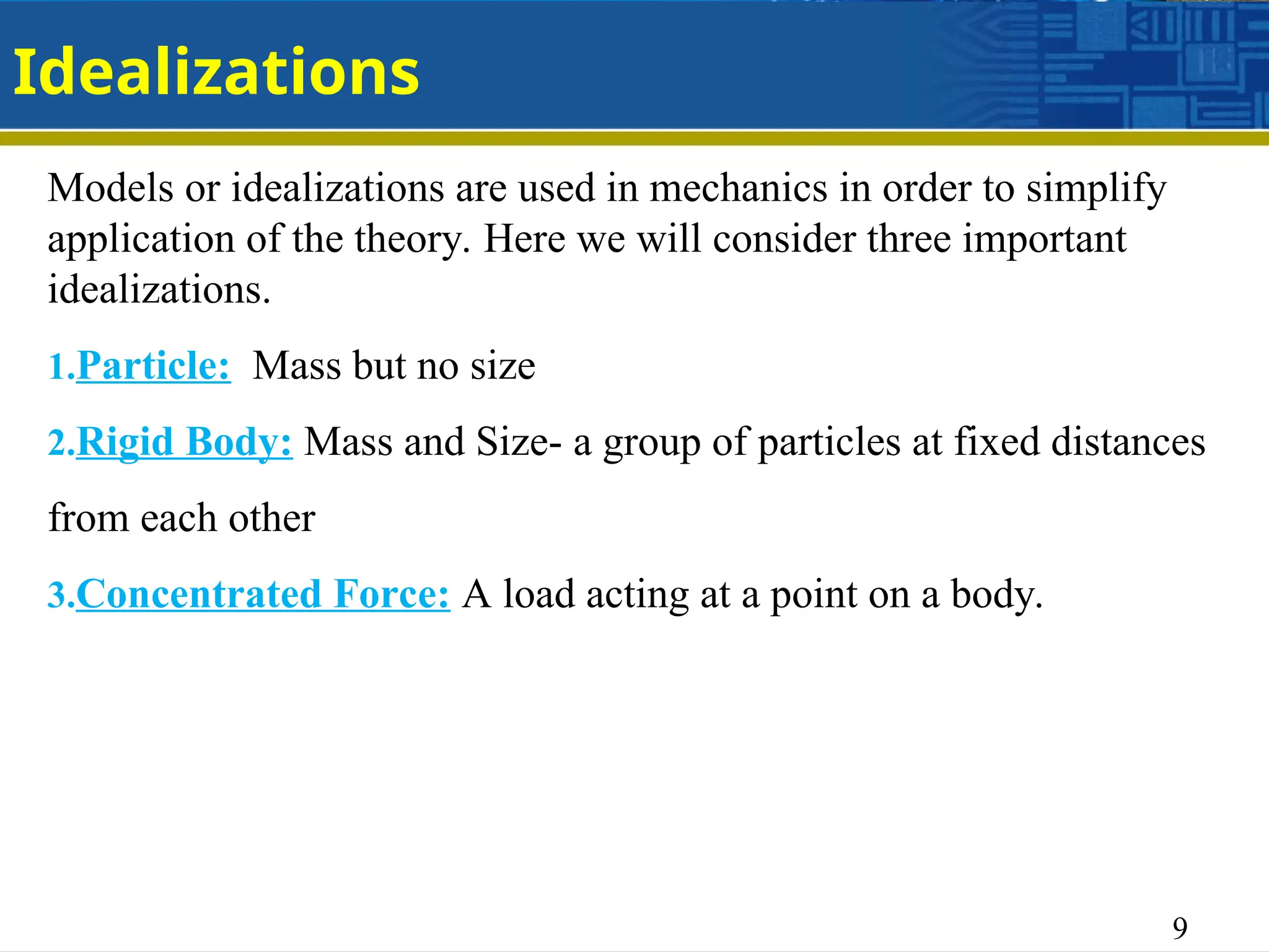 9
Idealizations
Models or idealizations are used in mechanics in order to simplify
application of the theory. Here we will consider three important
idealizations.
1.Particle: Mass but no size
2.Rigid Body: Mass and Size- a group of particles at fixed distances
from each other
3.Concentrated Force: A load acting at a point on a body.
 