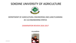 SOKOINE UNIVERSITY OF AGRICULTURE
DEPARTMENT OF AGRICULTURAL ENGINEERING AND LAND PLANNING
AE 112:ENGINEERING STATICS
EXAMINATION REVIEW 2016-2017
musadoto
8/26/2017 1
 