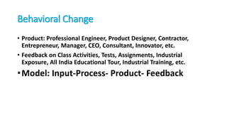 Behavioral Change
• Product: Professional Engineer, Product Designer, Contractor,
Entrepreneur, Manager, CEO, Consultant, Innovator, etc.
• Feedback on Class Activities, Tests, Assignments, Industrial
Exposure, All India Educational Tour, Industrial Training, etc.
•Model: Input-Process- Product- Feedback
 