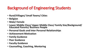 Background of Engineering Students
• Rural/Villages/ Small Towns/ Cities
• Religion
• Male/ Female
• Lower Middle Class/ Upper Middle Class/ Family Size/Background/
Educated Parents/ Business People
• Personal Goals and Inter Personal Relationships
• Achievement Motivation
• Family Guidance
• Peer Guidance
• Faculty Guidance
• Counselling, Coaching, Mentoring
 