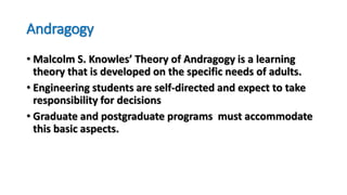 Andragogy
• Malcolm S. Knowles’ Theory of Andragogy is a learning
theory that is developed on the specific needs of adults.
• Engineering students are self-directed and expect to take
responsibility for decisions
• Graduate and postgraduate programs must accommodate
this basic aspects.
 