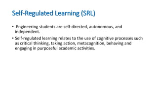 Self-Regulated Learning (SRL)
• Engineering students are self-directed, autonomous, and
independent.
• Self-regulated learning relates to the use of cognitive processes such
as critical thinking, taking action, metacognition, behaving and
engaging in purposeful academic activities.
 