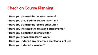 Check on Course Planning
• Have you planned the course structure?
• Have you prepared the course materials?
• Have you planned the lecture schedules?
• Have you indicated the tests and assignments?
• Have you planned industrial visits?
• Have you provided research work?
• Have you included any external expert for a lecture?
• Have you included a seminar?
 
