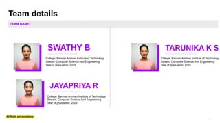 Team details
SWATHY B
All fields are mandatory
Photo
JAYAPRIYA R
TARUNIKA K S
TEAM NAME:
College: Bannari Amman Institute of Technology
Stream: Computer Science And Engineering
Year of graduation: 2025
College: Bannari Amman Institute of Technology
Stream: Computer Science And Engineering
Year of graduation: 2025
College: Bannari Amman Institute of Technology
Stream: Computer Science And Engineering
Year of graduation: 2025
 
