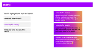 Theme
Please highlight one from the below:(Choose one
and highlight it)
Innovate for Business
Innovate for Society
Innovate for a Sustainable
World
Innovate For Business
Develop innovative business solutions,
offering or a business model that
disrupts the competition in the given
industry space
Innovate For Society
Apply technology in innovative ways to
help improve the way we work and live,
and create value for our society
Innovate for a Sustainable World
Develop innovative business to tackle
some of the world’s greatest
‘environmental challenges’
 