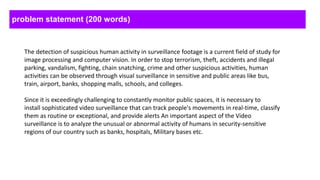 problem statement (200 words)
The detection of suspicious human activity in surveillance footage is a current field of study for
image processing and computer vision. In order to stop terrorism, theft, accidents and illegal
parking, vandalism, fighting, chain snatching, crime and other suspicious activities, human
activities can be observed through visual surveillance in sensitive and public areas like bus,
train, airport, banks, shopping malls, schools, and colleges.
Since it is exceedingly challenging to constantly monitor public spaces, it is necessary to
install sophisticated video surveillance that can track people's movements in real-time, classify
them as routine or exceptional, and provide alerts An important aspect of the Video
surveillance is to analyze the unusual or abnormal activity of humans in security-sensitive
regions of our country such as banks, hospitals, Military bases etc.
 