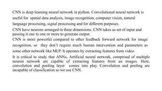 CNN is deep learning neural network in python. Convolutional neural network is
useful for spatial data analysis, image recognition, computer vision, natural
language processing, signal processing and for different purposes.
CNN have neurons arranged in three dimensions. CNN takes as set of input and
passing it one to one or more to generate output.
CNN is more powerful compared to other feedback forward network for image
recognition, so they don’t require much human intervention and parameters as
some other network like MLP. It operates by extracting features from video.
It is critical to study that ANNs, Artificial neural network, comprised of multiple
neuron network are capable of extracting features from an images. Here,
convolution and pooling layer comes into play. Convolution and pooling are
incapable of classification so we use CNN.
 