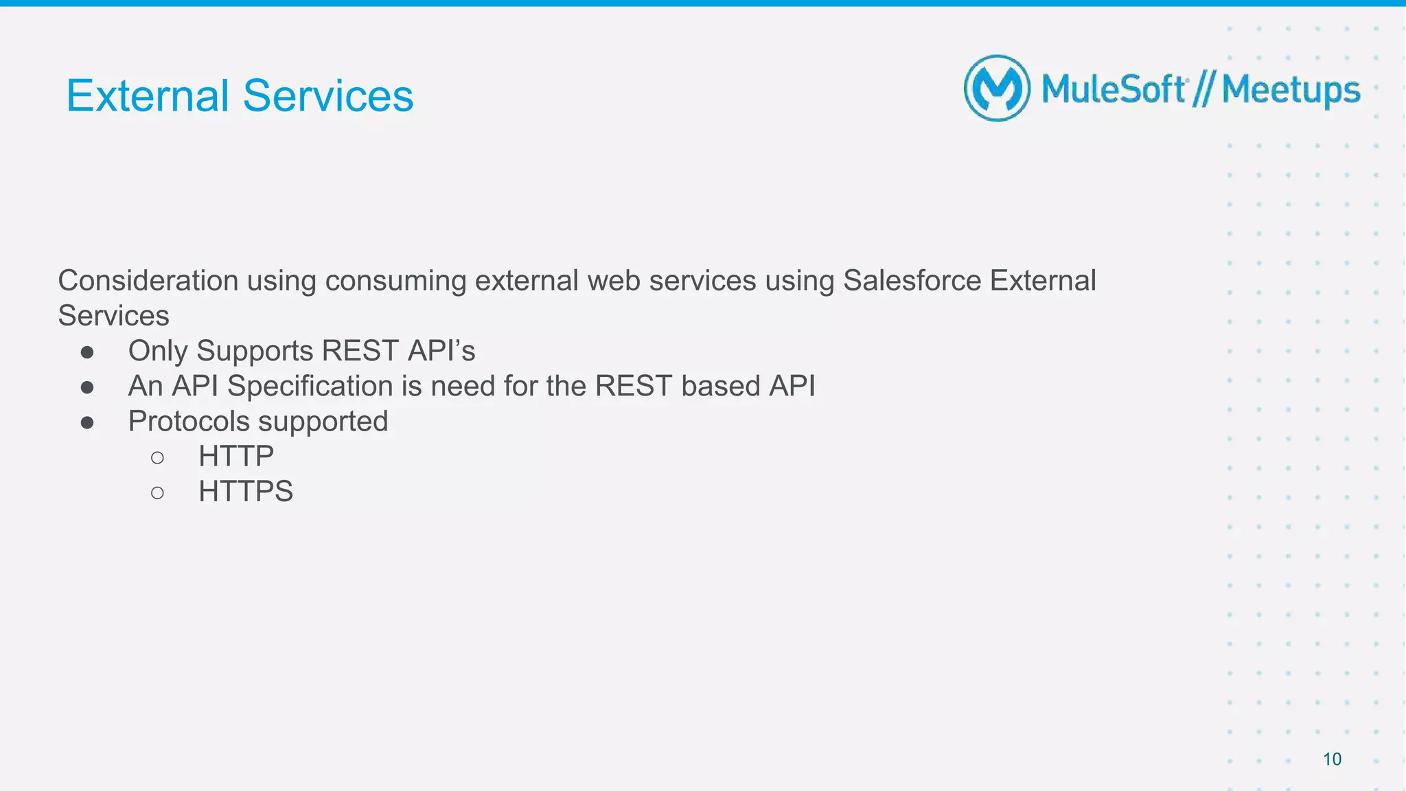 Consideration using consuming external web services using Salesforce External
Services
● Only Supports REST API’s
● An API Specification is need for the REST based API
● Protocols supported
○ HTTP
○ HTTPS
10
External Services
 