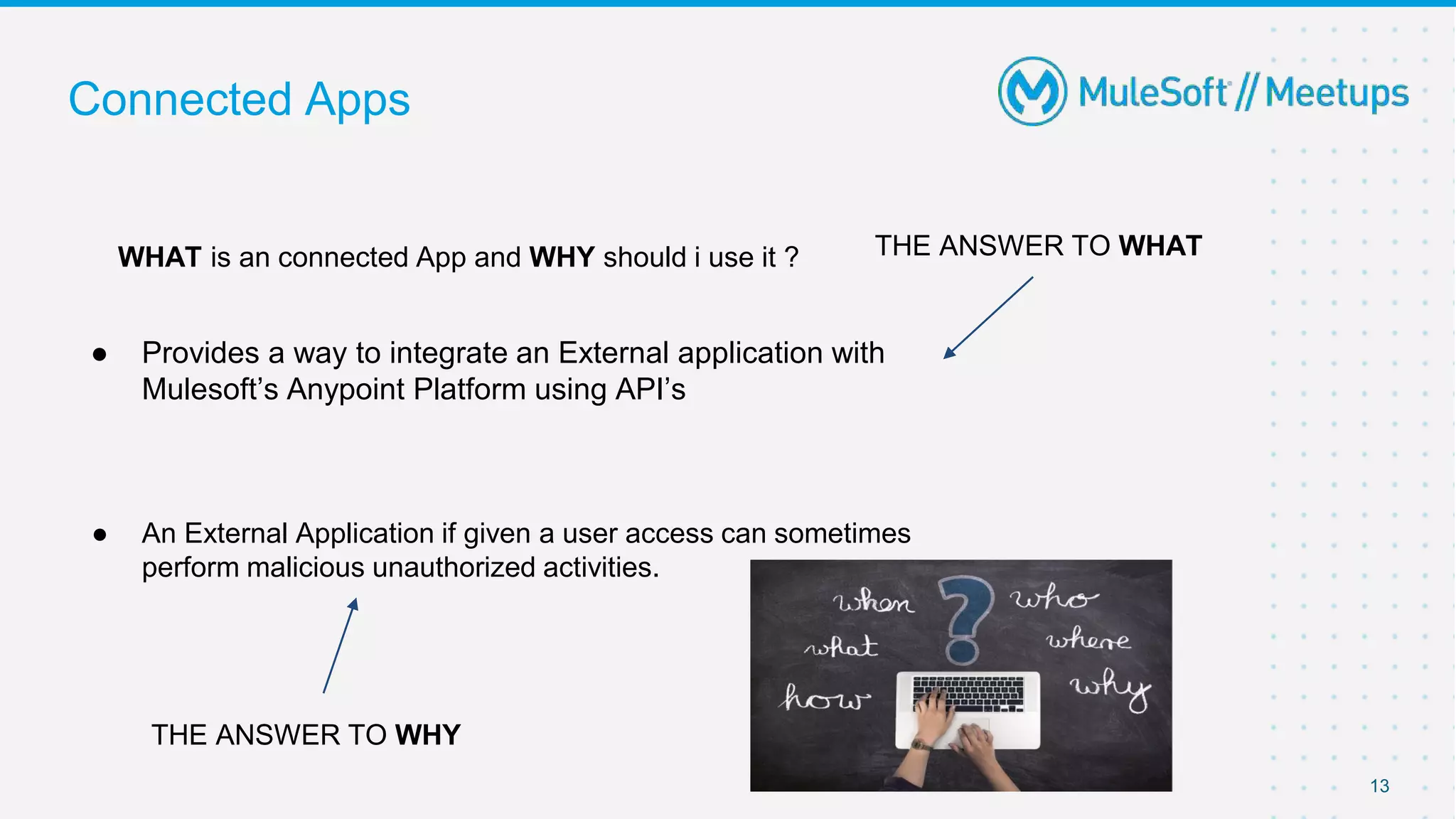 ● Provides a way to integrate an External application with
Mulesoft’s Anypoint Platform using API’s
● An External Application if given a user access can sometimes
perform malicious unauthorized activities.
13
Connected Apps
WHAT is an connected App and WHY should i use it ? THE ANSWER TO WHAT
THE ANSWER TO WHY
 