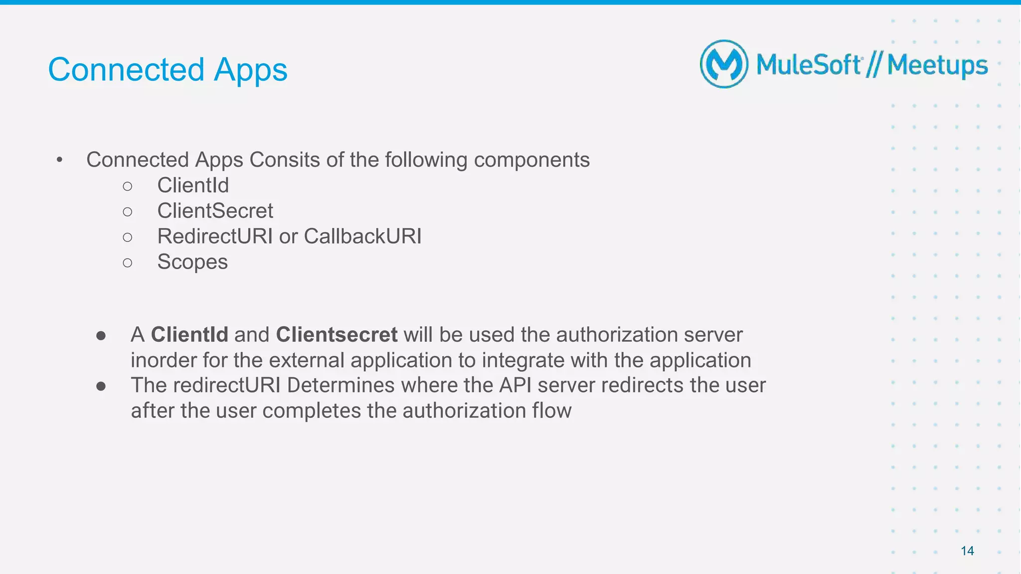 Connected Apps
14
• Connected Apps Consits of the following components
○ ClientId
○ ClientSecret
○ RedirectURI or CallbackURI
○ Scopes
● A ClientId and Clientsecret will be used the authorization server
inorder for the external application to integrate with the application
● The redirectURI Determines where the API server redirects the user
after the user completes the authorization flow
 