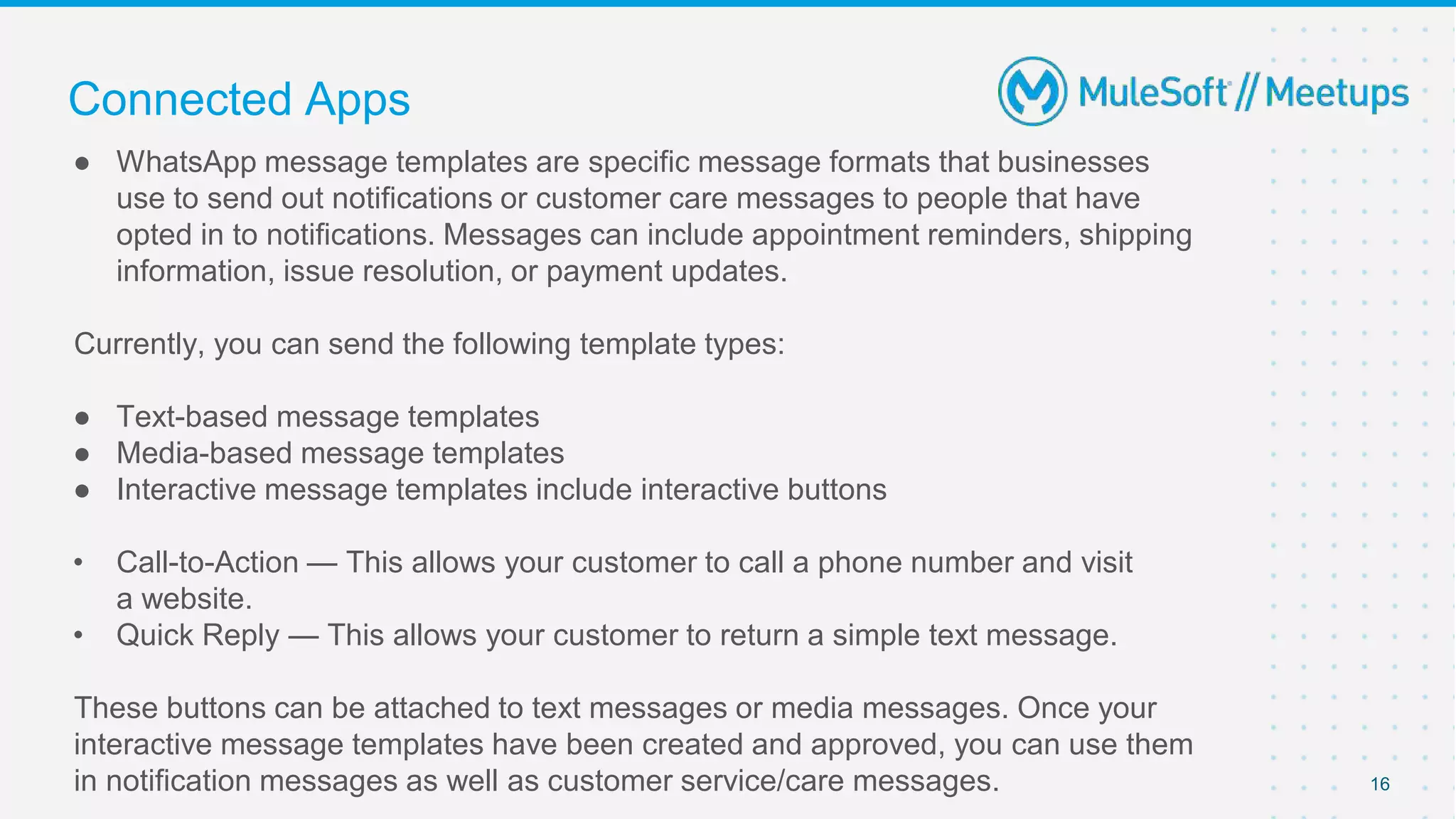 ● WhatsApp message templates are specific message formats that businesses
use to send out notifications or customer care messages to people that have
opted in to notifications. Messages can include appointment reminders, shipping
information, issue resolution, or payment updates.
Currently, you can send the following template types:
● Text-based message templates
● Media-based message templates
● Interactive message templates include interactive buttons
• Call-to-Action — This allows your customer to call a phone number and visit
a website.
• Quick Reply — This allows your customer to return a simple text message.
These buttons can be attached to text messages or media messages. Once your
interactive message templates have been created and approved, you can use them
in notification messages as well as customer service/care messages. 16
Connected Apps
 