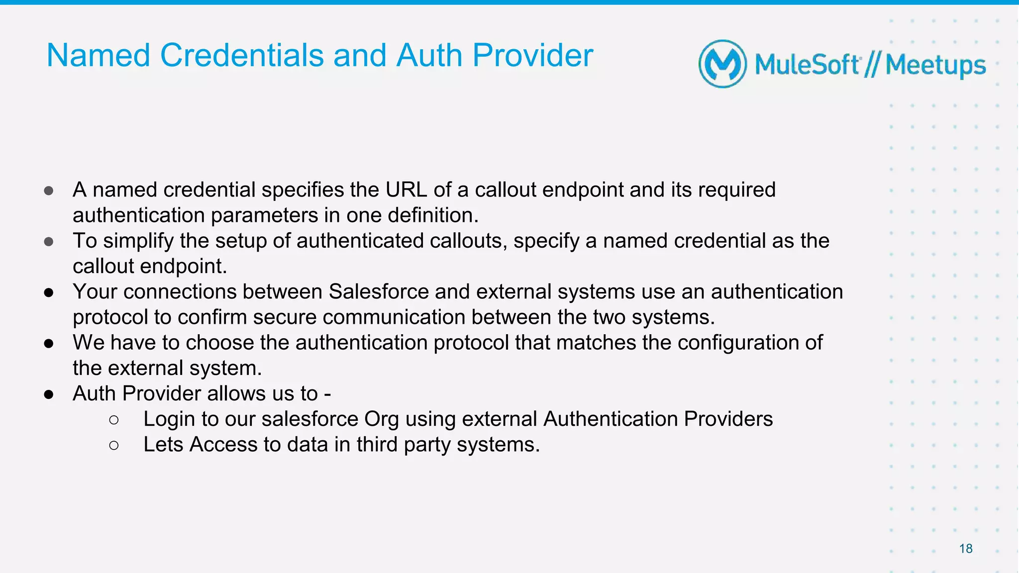 Named Credentials and Auth Provider
● A named credential specifies the URL of a callout endpoint and its required
authentication parameters in one definition.
● To simplify the setup of authenticated callouts, specify a named credential as the
callout endpoint.
● Your connections between Salesforce and external systems use an authentication
protocol to confirm secure communication between the two systems.
● We have to choose the authentication protocol that matches the configuration of
the external system.
● Auth Provider allows us to -
○ Login to our salesforce Org using external Authentication Providers
○ Lets Access to data in third party systems.
18
 