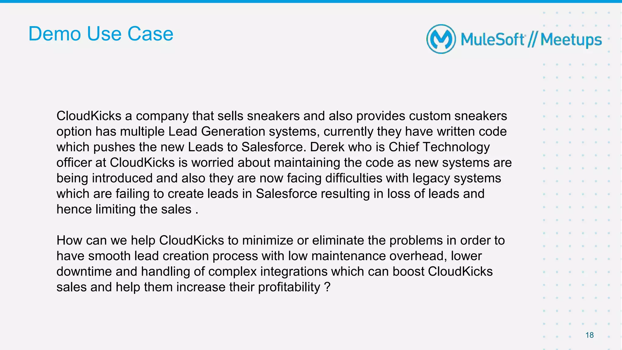 Demo Use Case
CloudKicks a company that sells sneakers and also provides custom sneakers
option has multiple Lead Generation systems, currently they have written code
which pushes the new Leads to Salesforce. Derek who is Chief Technology
officer at CloudKicks is worried about maintaining the code as new systems are
being introduced and also they are now facing difficulties with legacy systems
which are failing to create leads in Salesforce resulting in loss of leads and
hence limiting the sales .
How can we help CloudKicks to minimize or eliminate the problems in order to
have smooth lead creation process with low maintenance overhead, lower
downtime and handling of complex integrations which can boost CloudKicks
sales and help them increase their profitability ?
18
 