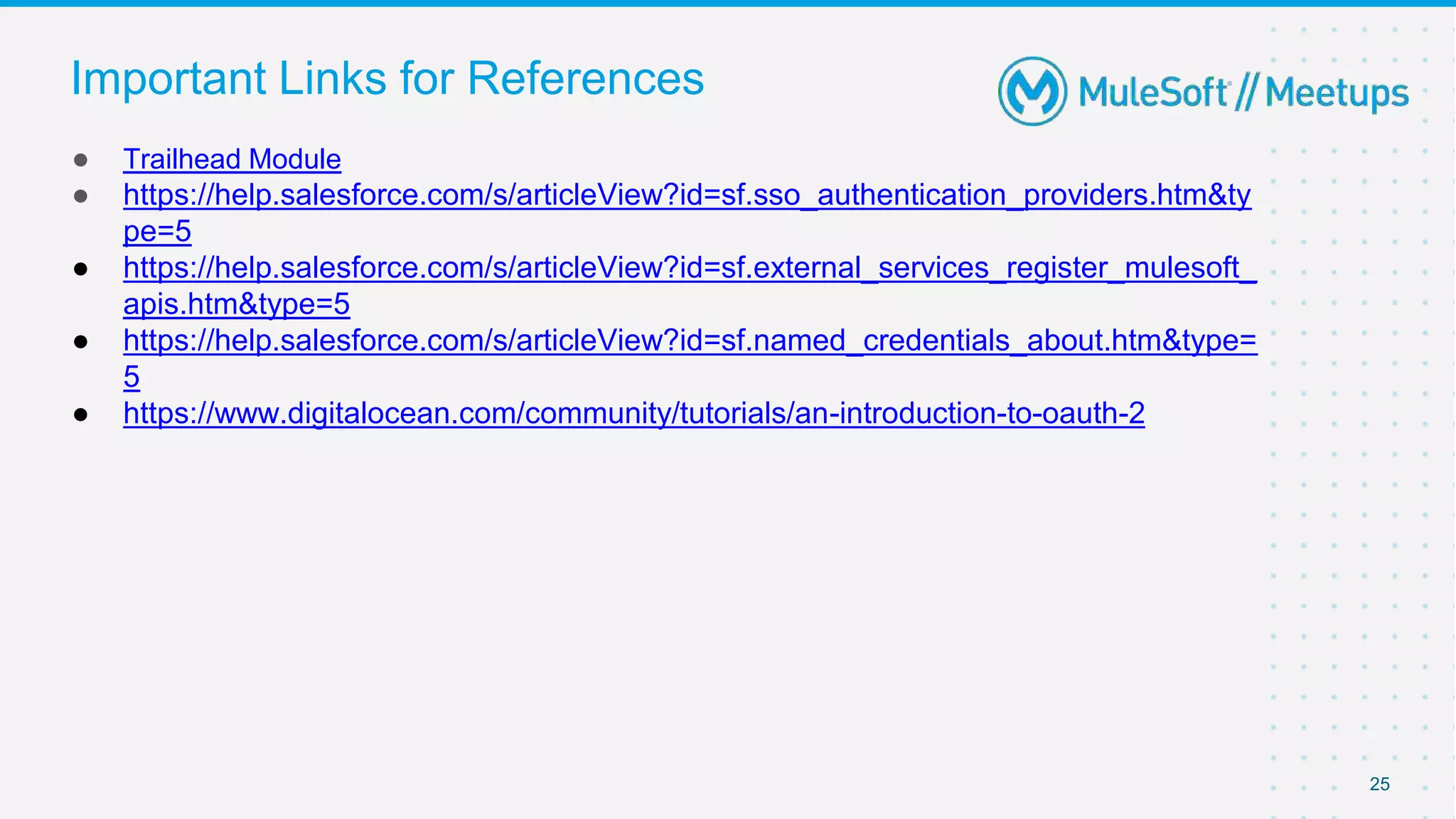 25
● Trailhead Module
● https://help.salesforce.com/s/articleView?id=sf.sso_authentication_providers.htm&ty
pe=5
● https://help.salesforce.com/s/articleView?id=sf.external_services_register_mulesoft_
apis.htm&type=5
● https://help.salesforce.com/s/articleView?id=sf.named_credentials_about.htm&type=
5
● https://www.digitalocean.com/community/tutorials/an-introduction-to-oauth-2
Important Links for References
 