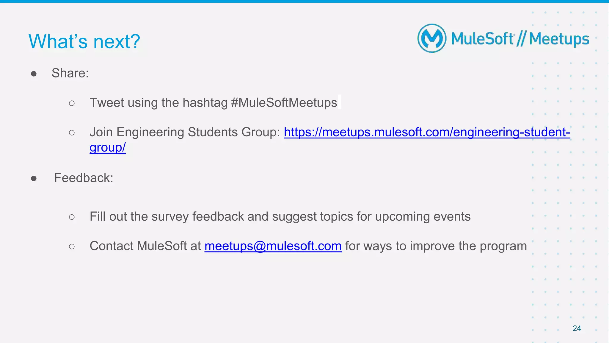 ● Share:
○ Tweet using the hashtag #MuleSoftMeetups
○ Join Engineering Students Group: https://meetups.mulesoft.com/engineering-student-
group/
● Feedback:
○ Fill out the survey feedback and suggest topics for upcoming events
○ Contact MuleSoft at meetups@mulesoft.com for ways to improve the program
24
What’s next?
 