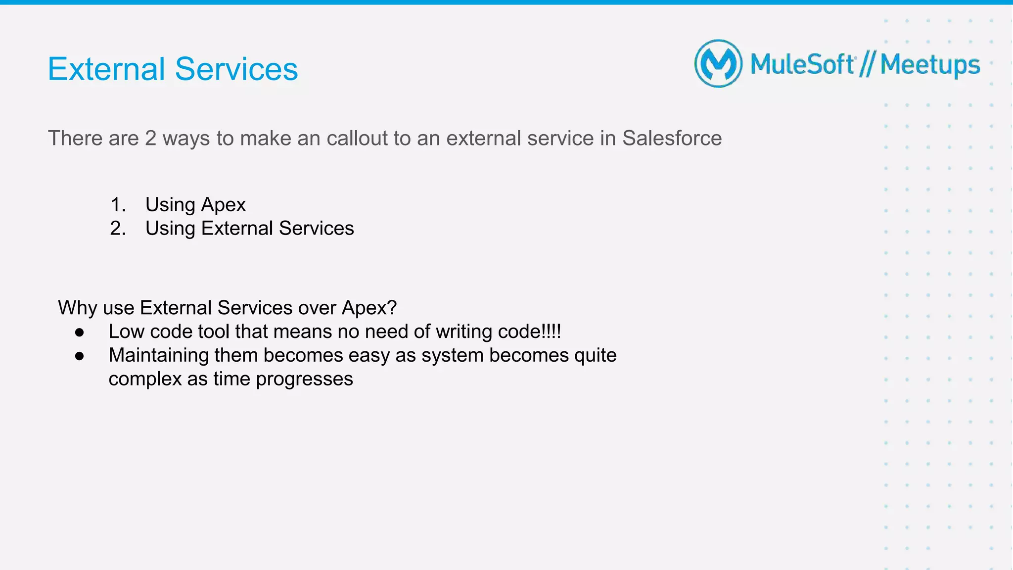 There are 2 ways to make an callout to an external service in Salesforce
1. Using Apex
2. Using External Services
Why use External Services over Apex?
● Low code tool that means no need of writing code!!!!
● Maintaining them becomes easy as system becomes quite
complex as time progresses
External Services
 