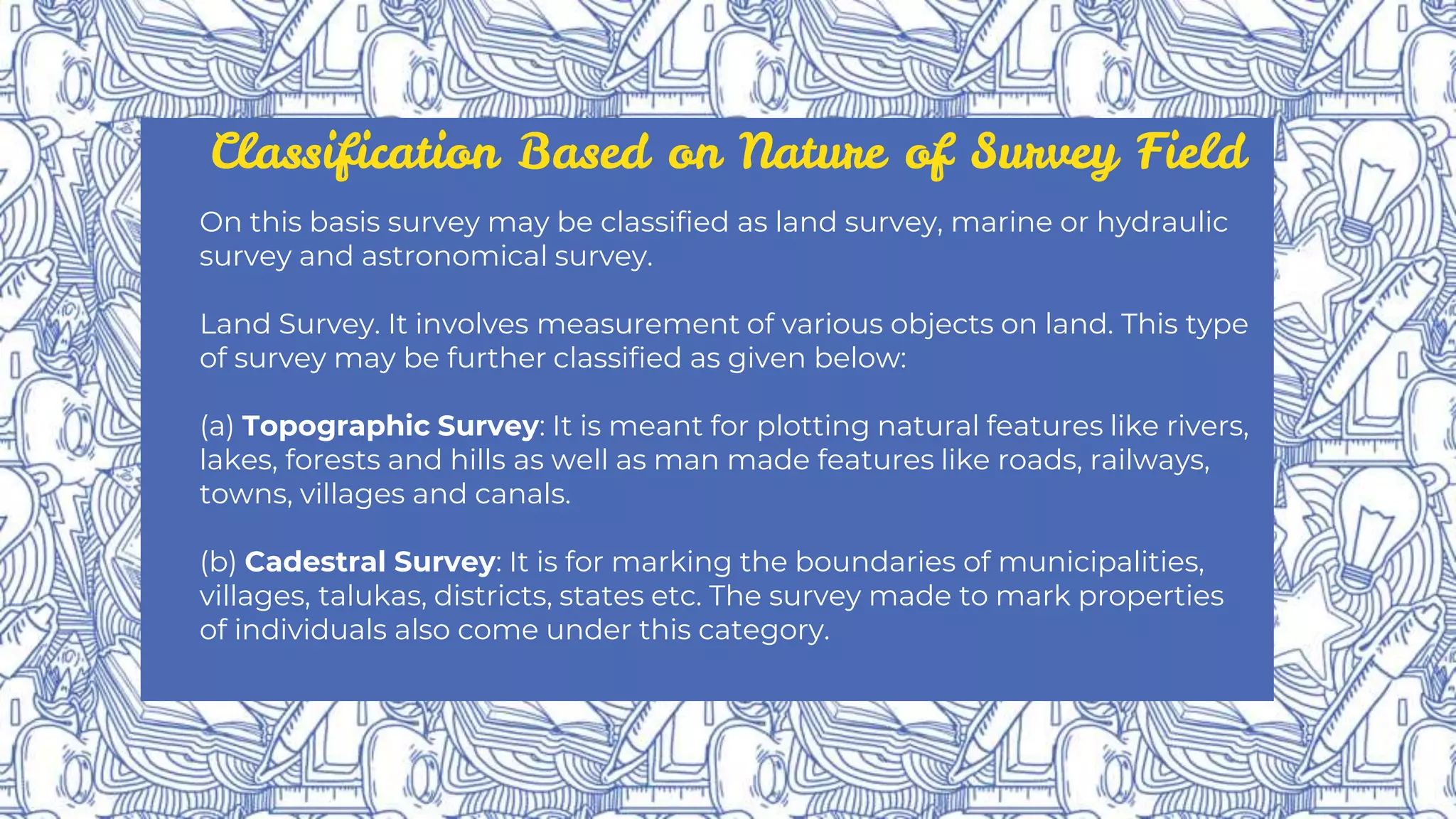 Classification Based on Nature of Survey Field
On this basis survey may be classified as land survey, marine or hydraulic
survey and astronomical survey.
Land Survey. It involves measurement of various objects on land. This type
of survey may be further classified as given below:
(a) Topographic Survey: It is meant for plotting natural features like rivers,
lakes, forests and hills as well as man made features like roads, railways,
towns, villages and canals.
(b) Cadestral Survey: It is for marking the boundaries of municipalities,
villages, talukas, districts, states etc. The survey made to mark properties
of individuals also come under this category.
 