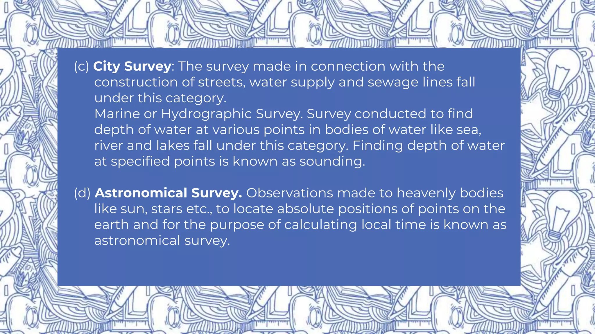(c) City Survey: The survey made in connection with the
construction of streets, water supply and sewage lines fall
under this category.
Marine or Hydrographic Survey. Survey conducted to find
depth of water at various points in bodies of water like sea,
river and lakes fall under this category. Finding depth of water
at specified points is known as sounding.
(d) Astronomical Survey. Observations made to heavenly bodies
like sun, stars etc., to locate absolute positions of points on the
earth and for the purpose of calculating local time is known as
astronomical survey.
 