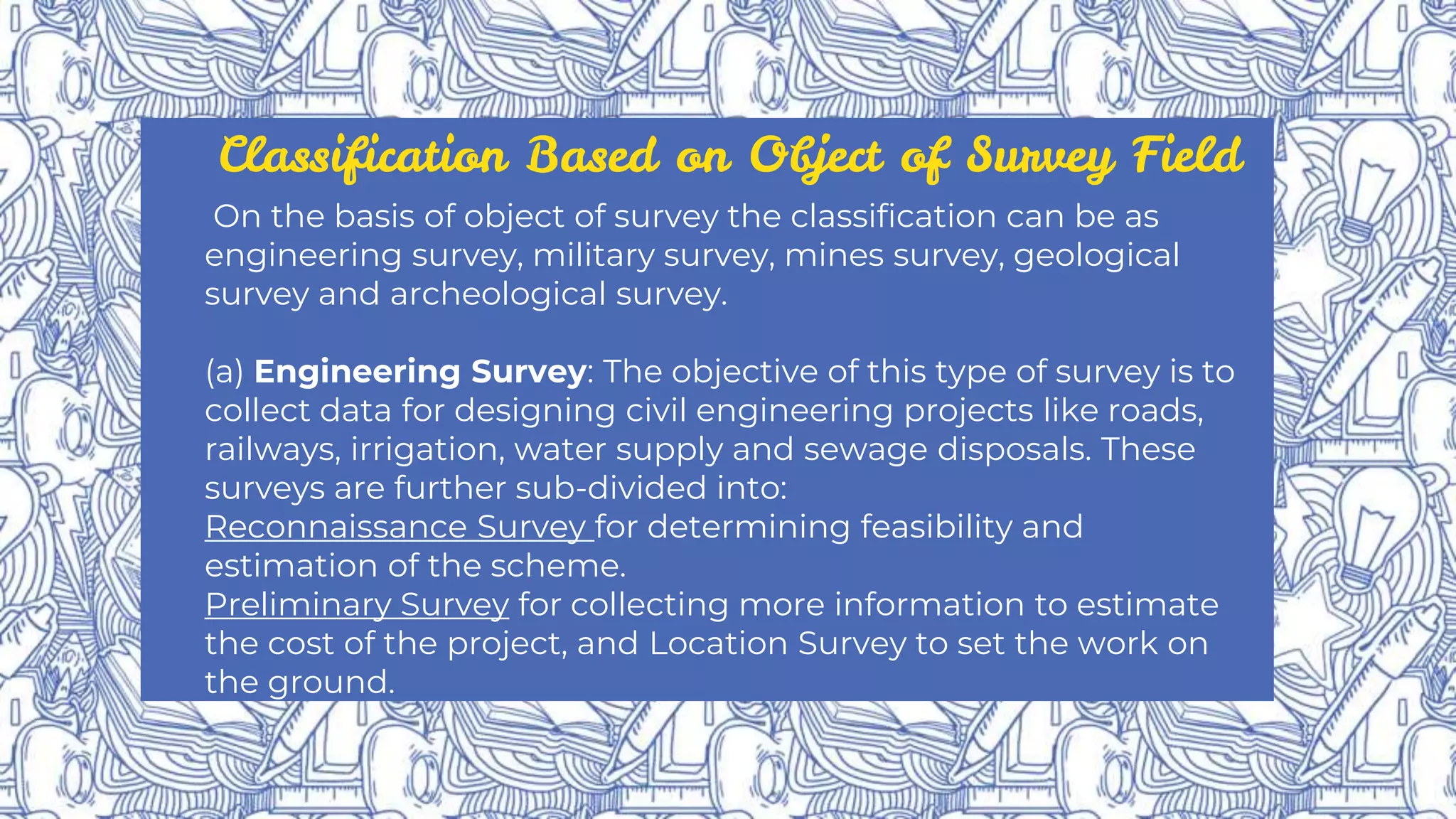 Classification Based on Object of Survey Field
On the basis of object of survey the classification can be as
engineering survey, military survey, mines survey, geological
survey and archeological survey.
(a) Engineering Survey: The objective of this type of survey is to
collect data for designing civil engineering projects like roads,
railways, irrigation, water supply and sewage disposals. These
surveys are further sub-divided into:
Reconnaissance Survey for determining feasibility and
estimation of the scheme.
Preliminary Survey for collecting more information to estimate
the cost of the project, and Location Survey to set the work on
the ground.
 
