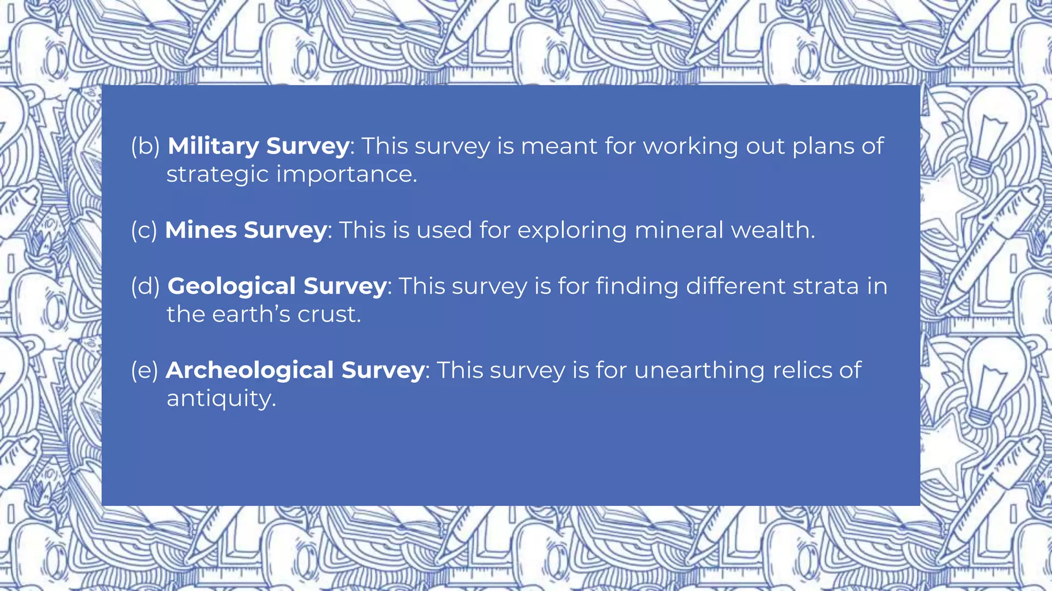 (b) Military Survey: This survey is meant for working out plans of
strategic importance.
(c) Mines Survey: This is used for exploring mineral wealth.
(d) Geological Survey: This survey is for finding different strata in
the earth’s crust.
(e) Archeological Survey: This survey is for unearthing relics of
antiquity.
 