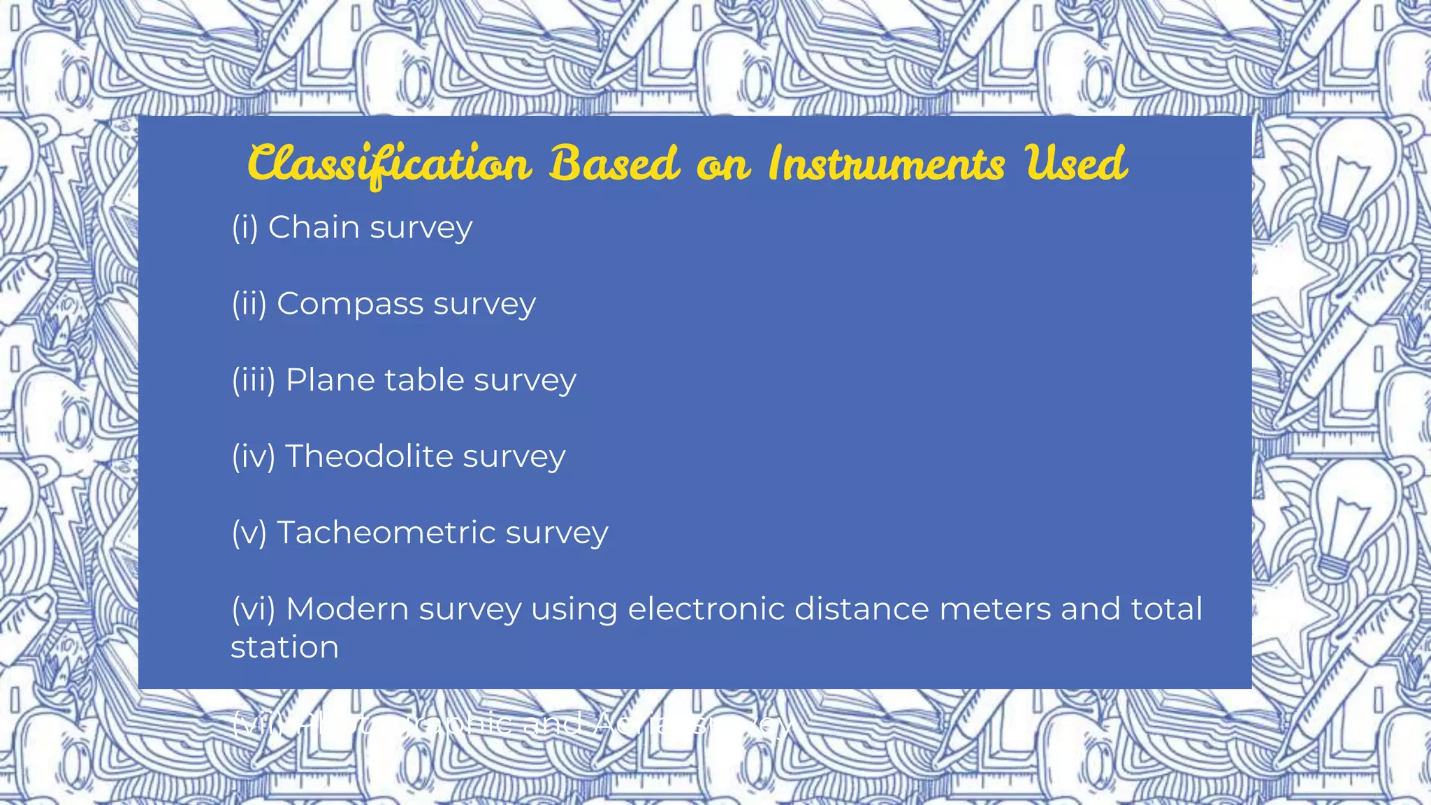 Classification Based on Instruments Used
(i) Chain survey
(ii) Compass survey
(iii) Plane table survey
(iv) Theodolite survey
(v) Tacheometric survey
(vi) Modern survey using electronic distance meters and total
station
(vii) Photographic and Aerial survey
 