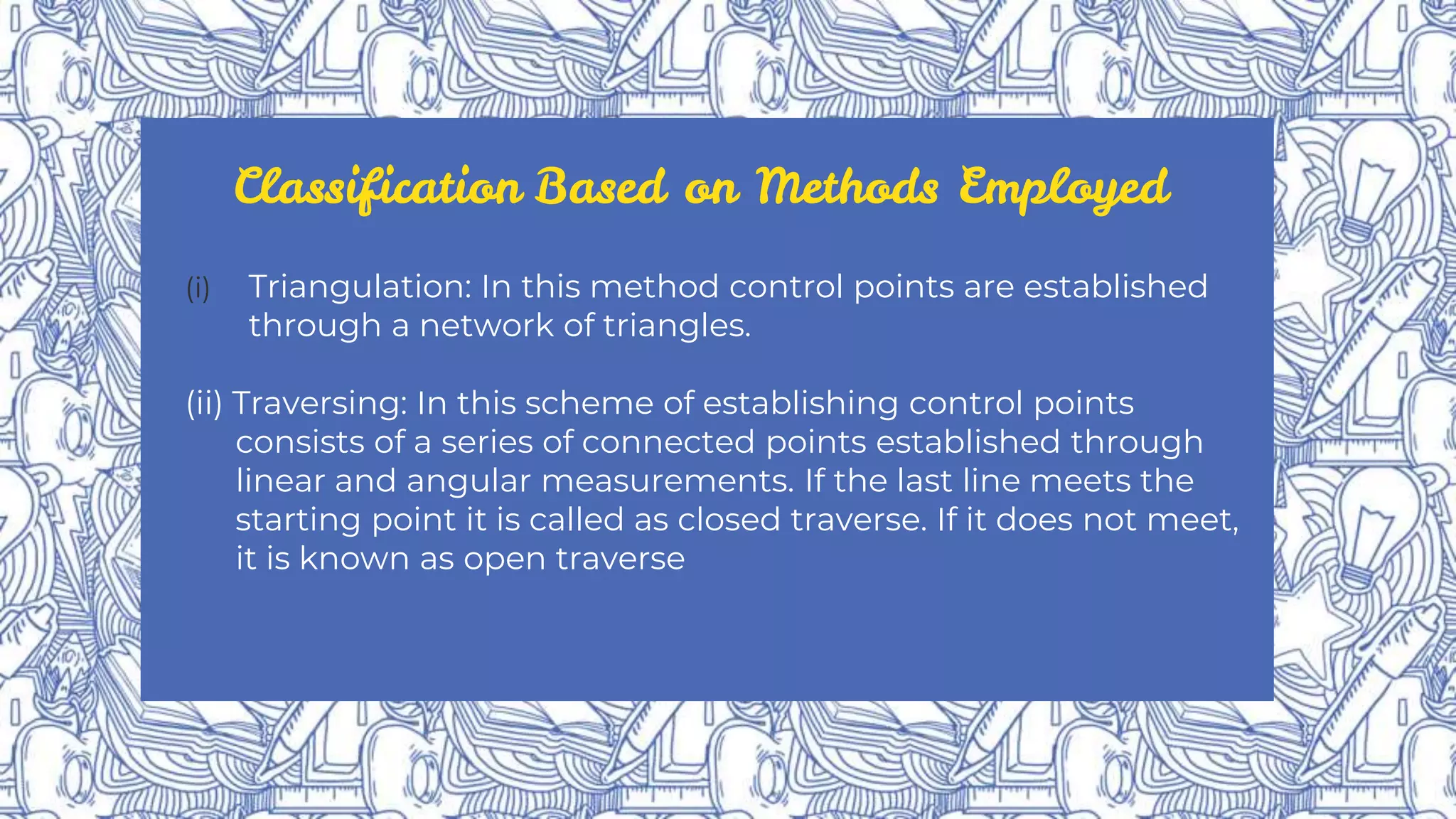 Classification Based on Methods Employed
(i) Triangulation: In this method control points are established
through a network of triangles.
(ii) Traversing: In this scheme of establishing control points
consists of a series of connected points established through
linear and angular measurements. If the last line meets the
starting point it is called as closed traverse. If it does not meet,
it is known as open traverse
 