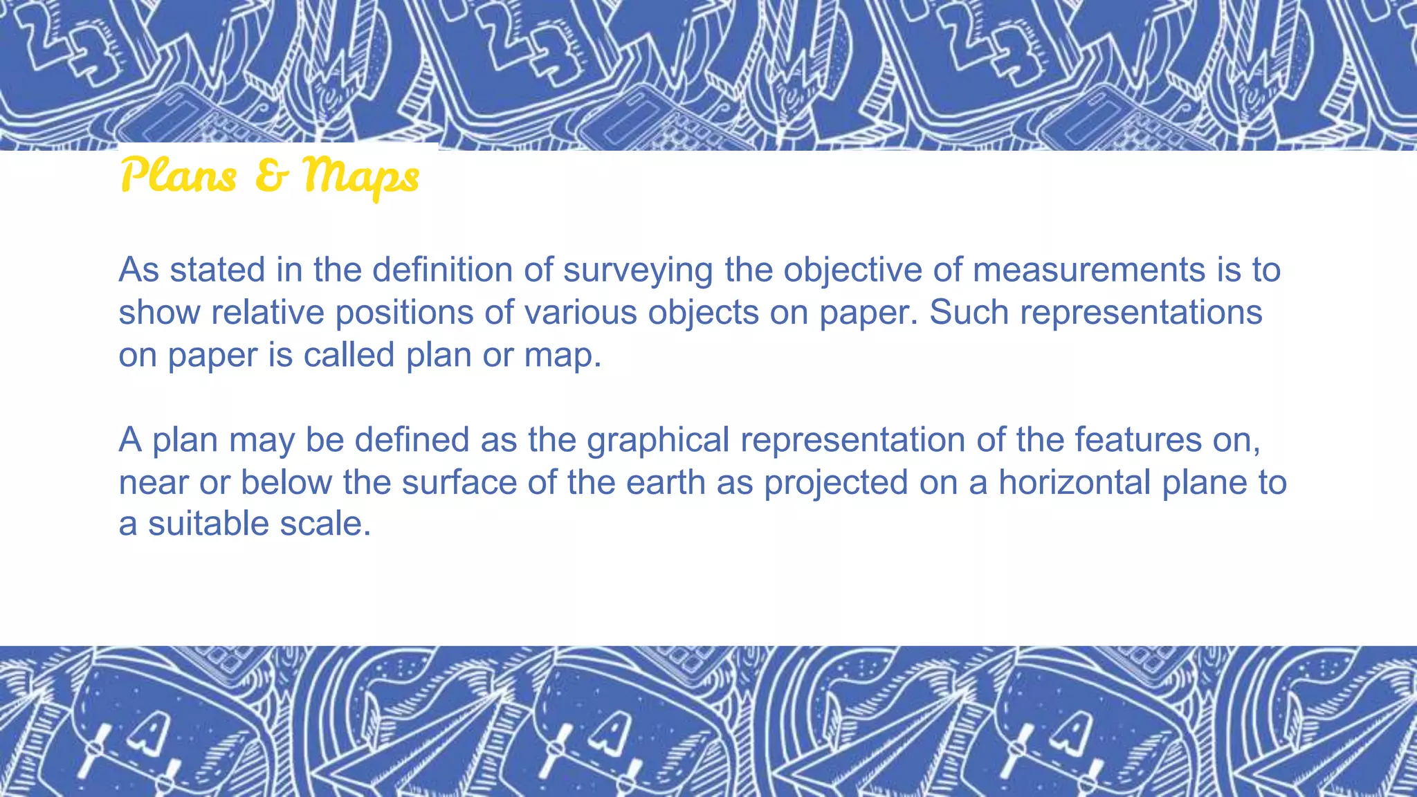 Plans & Maps
As stated in the definition of surveying the objective of measurements is to
show relative positions of various objects on paper. Such representations
on paper is called plan or map.
A plan may be defined as the graphical representation of the features on,
near or below the surface of the earth as projected on a horizontal plane to
a suitable scale.
 
