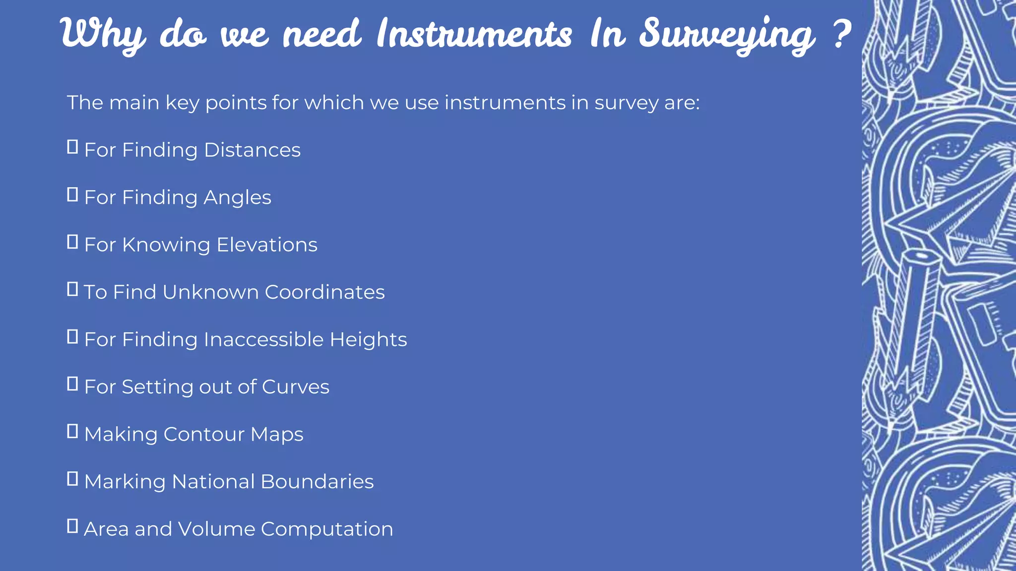 Why do we need Instruments In Surveying ?
The main key points for which we use instruments in survey are:
For Finding Distances
For Finding Angles
For Knowing Elevations
To Find Unknown Coordinates
For Finding Inaccessible Heights
For Setting out of Curves
Making Contour Maps
Marking National Boundaries
Area and Volume Computation
 