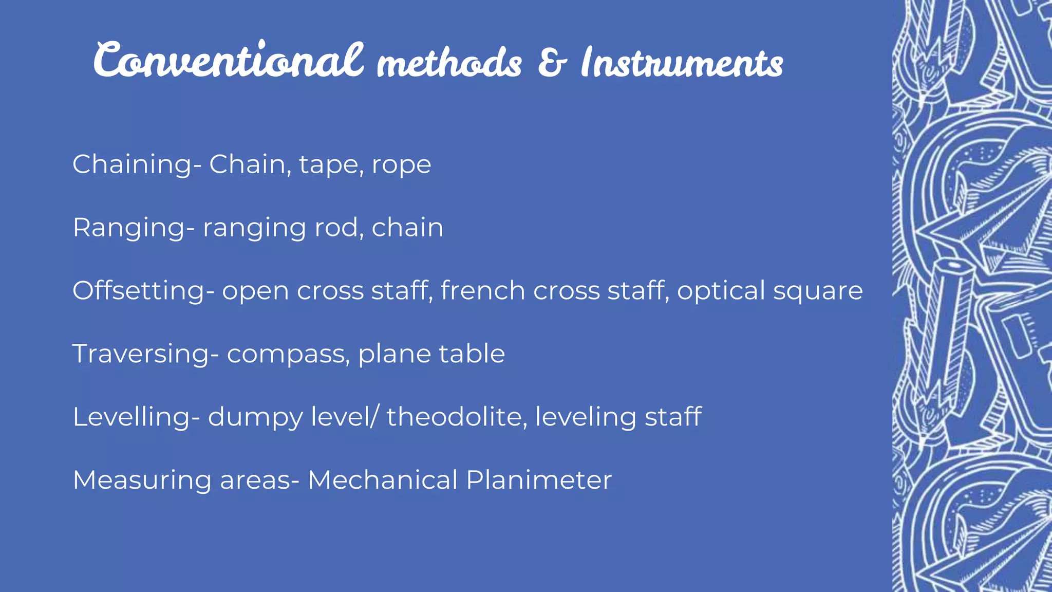 Conventional methods & Instruments
Chaining- Chain, tape, rope
Ranging- ranging rod, chain
Offsetting- open cross staff, french cross staff, optical square
Traversing- compass, plane table
Levelling- dumpy level/ theodolite, leveling staff
Measuring areas- Mechanical Planimeter
 