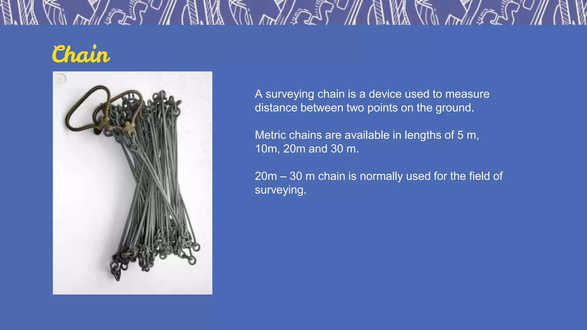 Chain
A surveying chain is a device used to measure
distance between two points on the ground.
Metric chains are available in lengths of 5 m,
10m, 20m and 30 m.
20m – 30 m chain is normally used for the field of
surveying.
 