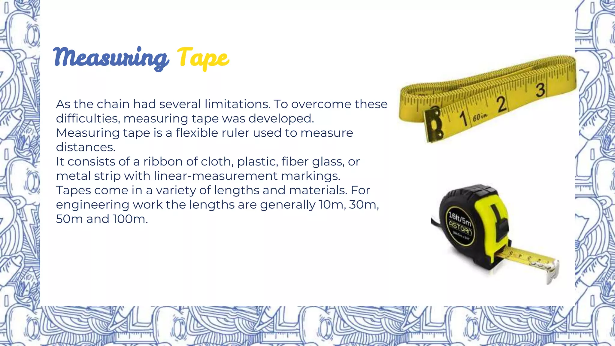 As the chain had several limitations. To overcome these
difficulties, measuring tape was developed.
Measuring tape is a flexible ruler used to measure
distances.
It consists of a ribbon of cloth, plastic, fiber glass, or
metal strip with linear-measurement markings.
Tapes come in a variety of lengths and materials. For
engineering work the lengths are generally 10m, 30m,
50m and 100m.
Measuring Tape
 