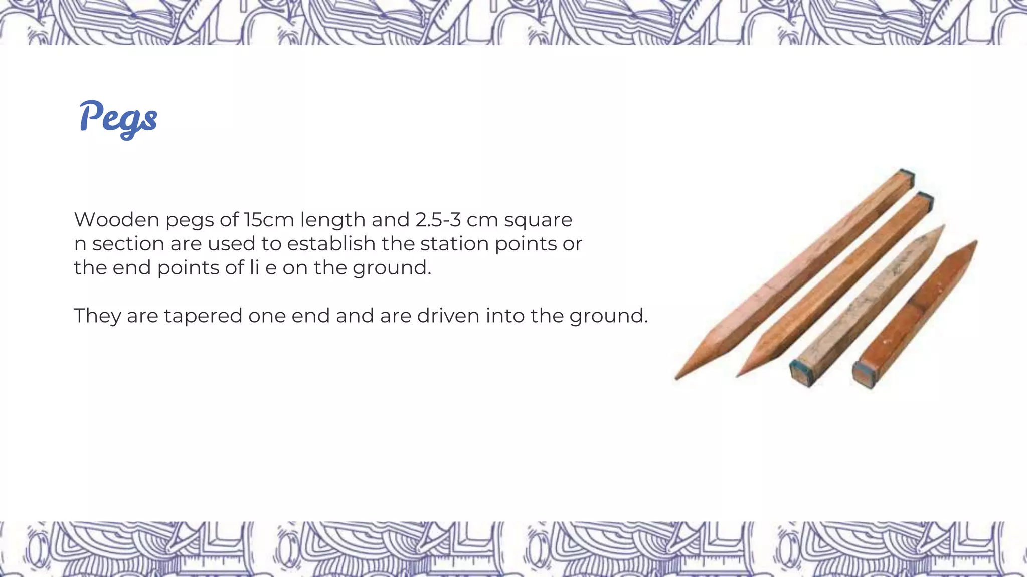 Pegs
Wooden pegs of 15cm length and 2.5-3 cm square
n section are used to establish the station points or
the end points of li e on the ground.
They are tapered one end and are driven into the ground.
 