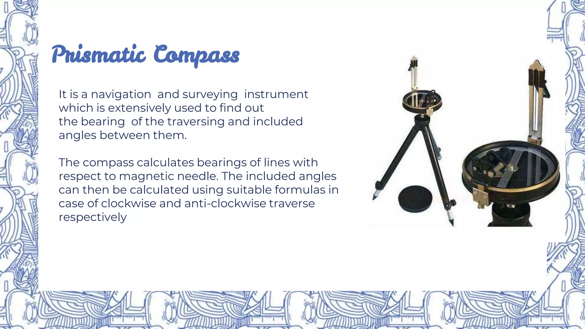 Prismatic Compass
It is a navigation and surveying instrument
which is extensively used to find out
the bearing of the traversing and included
angles between them.
The compass calculates bearings of lines with
respect to magnetic needle. The included angles
can then be calculated using suitable formulas in
case of clockwise and anti-clockwise traverse
respectively
 